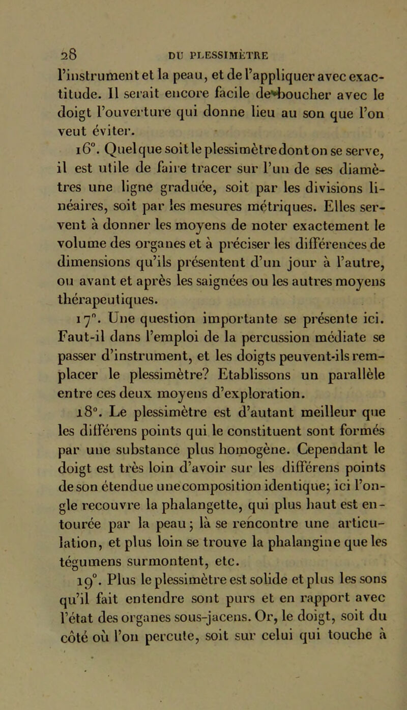 l’instrument et la peau, et de l’appliquer avec exac- titude. 11 serait encore facile déboucher avec le doigt l’ouverture qui donne lieu au son que l’on veut éviter. i6°. Quelquesoitleplessimètredontonse serve, il est utile de faire tracer sur l’un de ses diamè- tres une ligne graduée, soit par les divisions li- néaires, soit par les mesures métriques. Elles ser- vent à donner les moyens de noter exactement le volume des organes et à préciser les différences de dimensions qu’ils présentent d’un jour à l’autre, ou avant et après les saignées ou les autres moyens thérapeutiques. 170. Une question importante se présente ici. Faut-il dans l’emploi de la percussion médiate se passer d’instrument, et les doigts peuvent-ils rem- placer le plessimètre? Etablissons un parallèle entre ces deux moyens d’exploration. 180. Le plessimètre est d’autant meilleur que les différens points qui le constituent sont formés par une substance plus homogène. Cependant le doigt est très loin d’avoir sur les différens points de son étendue une composition identique; ici l’on- gle recouvre la phalangette, qui plus haut est en- tourée par la peau ; là se rencontre une articu- lation, et plus loin se trouve la phalangine que les tégumens surmontent, etc. 190. Plus le plessimètre est solide et plus les sons qu’il fait entendre sont purs et en rapport avec l’état des organes sous-jacens. Or, le doigt, soit du côté où l’on percute, soit sur celui qui touche à