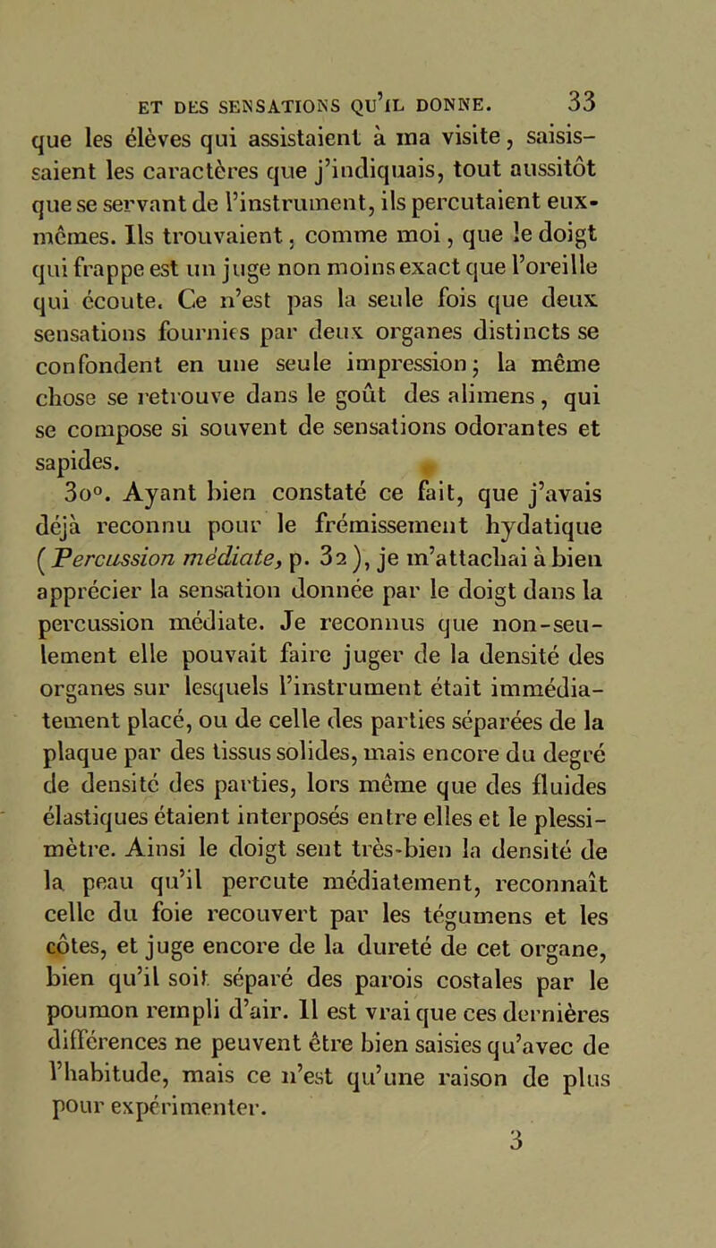 que les élèves qui assistaient à ma visite, saisis- saient les caractères que j’indiquais, tout aussitôt que se servant de l’instrument, ils percutaient eux- memes. Ils trouvaient, comme moi, que le doigt qui frappe est un juge non moins exact que l’oreille qui écoute. Ce n’est pas la seule fois que deux sensations fournies par deux organes distincts se confondent en une seule impression; la même chose se retrouve dans le goût des alimens, qui se compose si souvent de sensations odorantes et sapides. 3o°. Ayant bien constaté ce fait, que j’avais déjà reconnu pour le frémissement hydatique ( Percussion médiate, p. 32 ), je m’attachai à bien apprécier la sensation donnée par le doigt dans la percussion médiate. Je reconnus que non-seu- lement elle pouvait faire juger de la densité des organes sur lesquels l’instrument était immédia- tement placé, ou de celle des parties séparées de la plaque par des tissus solides, mais encore du degré de densité des parties, lors même que des fluides élastiques étaient interposés entre elles et le plessi- mètre. Ainsi le doigt sent très-bien la densité de la peau qu’il percute médiatement, reconnaît celle du foie recouvert par les tégumens et les côtes, et juge encore de la dureté de cet organe, bien qu’il soit, séparé des parois costales par le poumon rempli d’air. Il est vrai que ces dernières différences ne peuvent être bien saisies qu’avec de l’habitude, mais ce n’est qu’une raison de plus pour expérimenter. 3