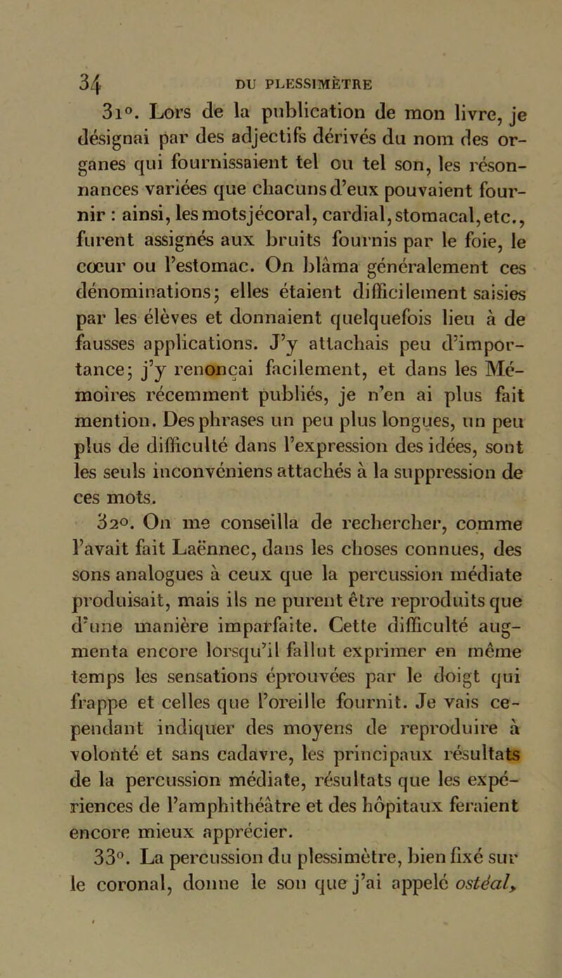 3i°. Lors de la publication de mon livre, je désignai par des adjectifs dérivés du nom des or- ganes qui fournissaient tel ou tel son, les réson- nances variées que chacuns d’eux pouvaient four- nir : ainsi, les motsjécoral, cardial, stomacal,etc., furent assignés aux bruits fournis par le foie, le cœur ou l’estomac. On blâma généralement ces dénominations; elles étaient difficilement saisies par les élèves et donnaient quelquefois lieu à de fausses applications. J’y attachais peu d’impor- tance; j’y renonçai facilement, et dans les Mé- moires récemment publiés, je n’en ai plus fait mention. Des phrases un peu plus longues, un peu plus de difficulté dans l’expression des idées, sont les seuls inconvéniens attachés à la suppression de ces mots. 32«. On me conseilla de rechercher, comme l’avait fait Laënnec, dans les choses connues, des sons analogues à ceux que la percussion médiate produisait, mais ils ne purent être reproduits que d’une manière imparfaite. Cette difficulté aug- menta encore lorsqu’il fallut exprimer en même temps les sensations éprouvées par le doigt qui frappe et celles que l’oreille fournit. Je vais ce- pendant indiquer des moyens de reproduire à volonté et sans cadavre, les principaux résultats de la percussion médiate, résultats que les expé- riences de l’amphithéâtre et des hôpitaux feraient encore mieux apprécier. 33°. La percussion du plessimètre, bien fixé sur le coronal, donne le son que j’ai appelé ostécily