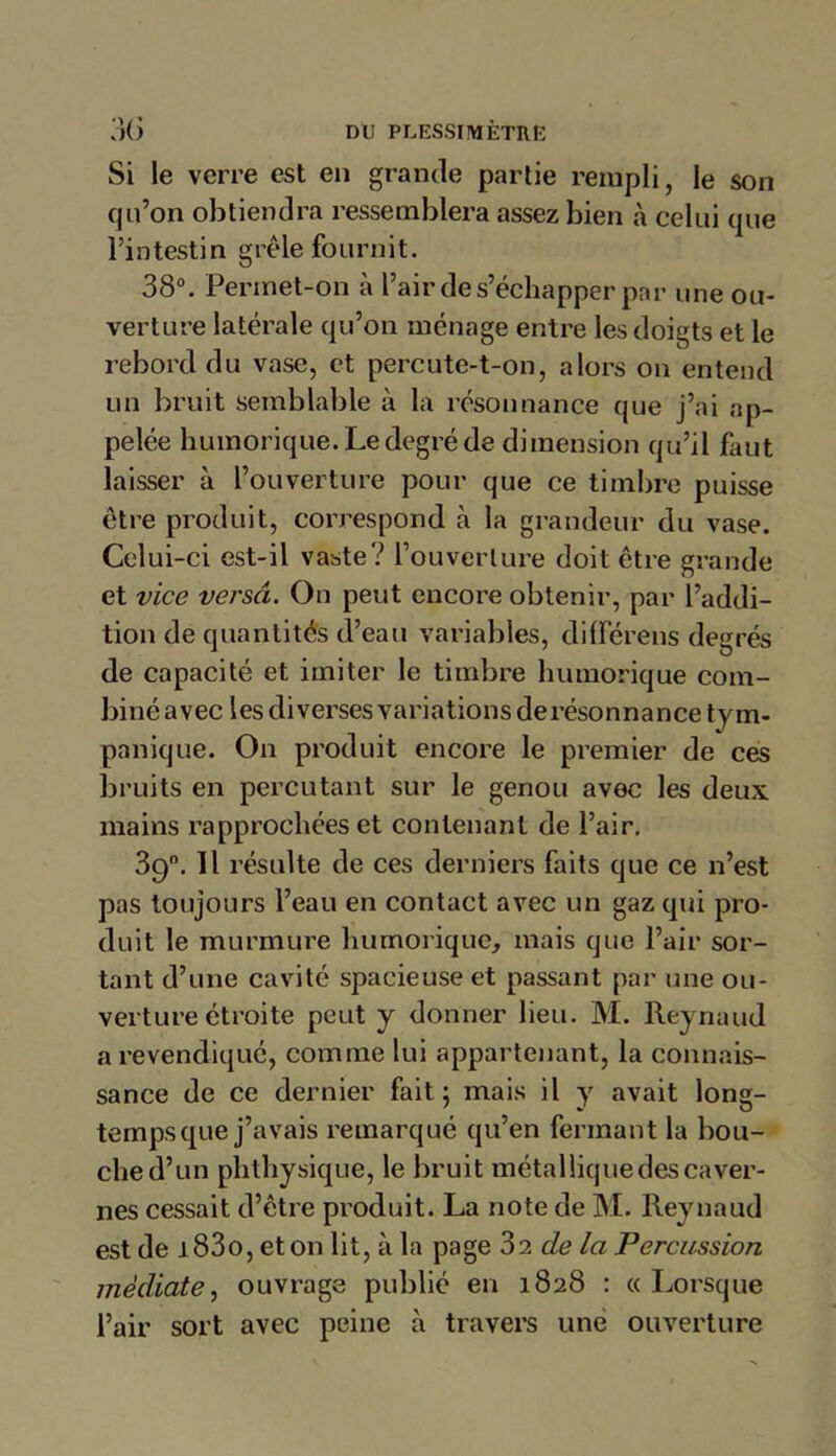 Si le verre est en grande partie rempli, le son qu’on obtiendra ressemblera assez bien à celui que l’intestin grêle fournit. 38°. Permet-on à l’air de s’échapper par une ou- verture latérale qu’on ménage entre les doigts et le rebord du vase, et percute-t-on, alors on entend un bruit semblable à la résonnance que j’ai ap- pelée humorique. Le degré de dimension qu’il faut laisser à l’ouverture pour que ce timbre puisse être produit, correspond à la grandeur du vase. Celui-ci est-il vaste? l’ouverture doit être grande et vice versa. On peut encore obtenir, par l’addi- tion de quantités d’eau variables, différens deg rés de capacité et imiter le timbre humorique com- biné avec les diverses variations de résonnance tym- panique. On produit encore le premier de ces bruits en percutant sur le genou avec les deux mains rapprochées et contenant de l’air. 39°. Il résulte de ces derniers faits que ce n’est pas toujours l’eau en contact avec un gaz qui pro- duit le murmure humorique, mais que l’air sor- tant d’une cavité spacieuse et passant par une ou- verture étroite peut y donner lieu. M. Reynaud a revendiqué, comme lui appartenant, la connais- sance de ce dernier fait ; mais il y avait long- temps que j’avais remarqué qu’en fermant la bou- che d’un plithysique, le bruit métalliquedescaver- nes cessait d’être produit. La note de M. Reynaud est de i 83o, et on lit, à la page 02 de la Percussion médiate, ouvrage publié en 1828 : « Lorsque l’air sort avec peine à travers une ouverture