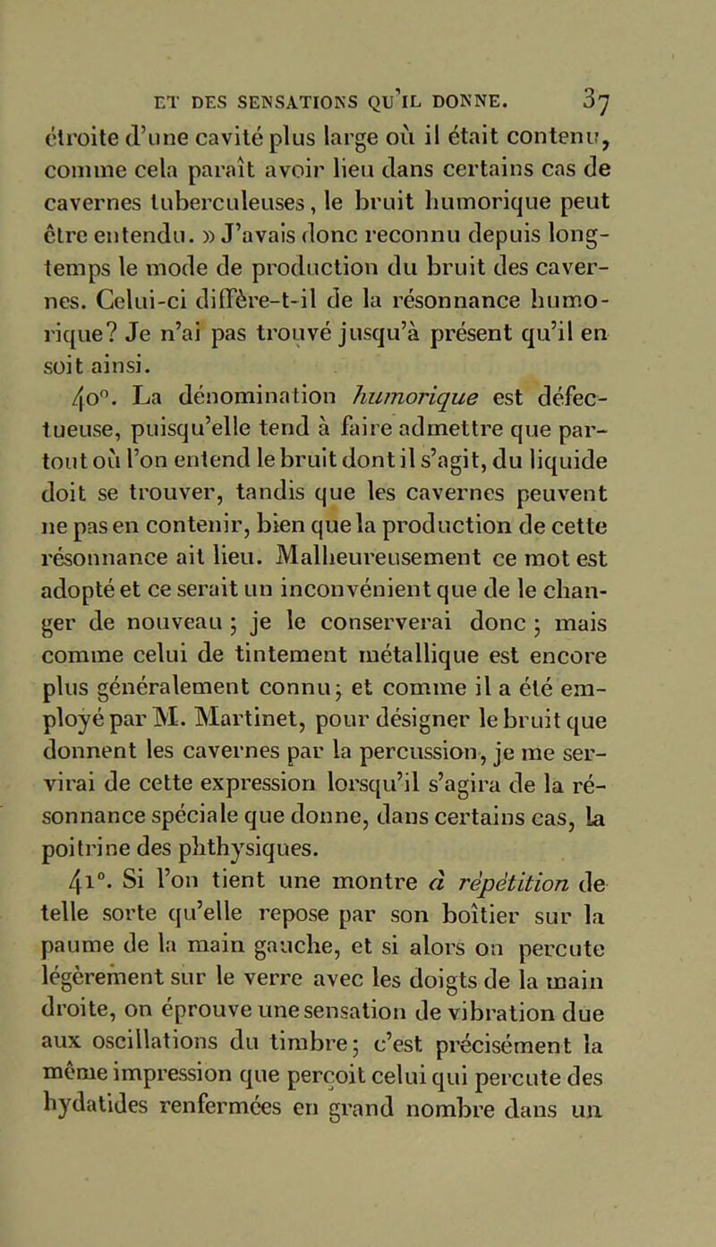 étroite d’une cavité plus large ou il était contenu, comme cela paraît avoir lieu dans certains cas de cavernes tuberculeuses, le bruit humorique peut être entendu. » J’avais donc reconnu depuis long- temps le mode de production du bruit des caver- nes. Celui-ci diffère-t-il de la résonnance humo- rique? Je n’ai pas trouvé jusqu’à présent qu’il en soit ainsi. 4o°. La dénomination humorique est défec- tueuse, puisqu’elle tend à faire admettre que par- toutoù l’on entend le bruit dont il s’agit, du liquide doit se trouver, tandis que les cavernes peuvent ne pas en contenir, bien que la production de cette résonnance ait lieu. Malheureusement ce mot est adopté et ce serait un inconvénient que de le chan- ger de nouveau ; je le conserverai donc ; mais comme celui de tintement métallique est encore plus généralement connu ; et comme il a été em- ployé par M. Martinet, pour désigner le bruit que donnent les cavernes par la percussion, je me ser- virai de cette expression lorsqu’il s’agira de la ré- sonnance spéciale que donne, dans certains cas, la poitrine des phthysiques. 4i°. Si l’on tient une montre à répétition de telle sorte qu’elle repose par son boîtier sur la paume de la main gauche, et si alors on percute légèrement sur le verre avec les doigts de la main droite, on éprouve une sensation de vibration due aux oscillations du timbre; c’est précisément la même impression que perçoit celui qui percute des hydatides renfermées en grand nombre dans un