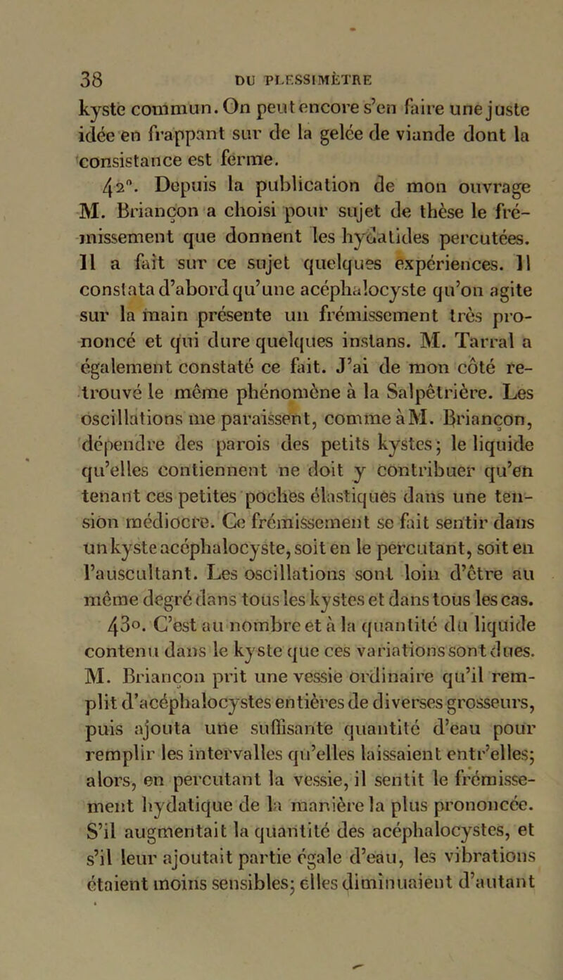 kyste commun. Gn peutencore s’en faire une juste idée en frappant sur de la gelée de viande dont la consistance est ferme. 42°. Depuis la publication de mon ouvrage M. Briançon a choisi pour sujet de thèse le fré- missement que donnent les hydalides percutées. 11 a fait sur ce sujet quelques expériences. Il constata d’abord qu’une acéphalocyste qu’on agite sur la main présente un frémissement très pro- noncé et qui dure quelques instans. M. Tarral a également constaté ce fait. J’ai de mon côté re- trouvé le même phénomène à la Salpêtrière. Les oscillations me paraissent, comme à M. Briançon, dépendre des parois des petits kystes; le liquide qu’elles contiennent ne doit y contribuer qu’en tenant ces petites poches élastiques dans une ten- sion médiocre. Ce frémissement se fait sentir dans un kyste acéphalocyste, soit en le percutant, soit en l’auscultant. Les oscillations sont loin d’être au même degré dans tous les kystes et dans tous les cas. 43o. C’est au nombre et à la quantité du liquide contenu dans le kyste que ces variations sont dues. M. Briançon prit une vessie ordinaire qu’il rem- plit d’acéphaîocystes entières de diverses grosseurs, puis ajouta une suffisante quantité d’eau pour remplir les intervalles qu’elles laissaient entr’elles; alors, en percutant la vessie, il sentit le frémisse- ment hydatique de la manière la plus prononcée. S’il augmentait la quantité des acéphalocystes, et s’il leur ajoutait partie égale d’eau, les vibrations étaient moins sensibles; elles diminuaient d’autant