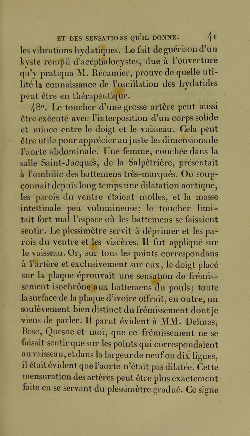 les vibrations hydatiques. Le fait de guérison d’un kyste rempli d’acéphalocystcs, due à l’ouverture qu’y pratiqua M. Récamier, prouve de quelle uti- lité la connaissance de l’oscillation des hydatides peut être en thérapeutique. 48°. Le toucher d’une grosse artère peut aussi être exécuté avec l’interposition d’un corps solide et mince entre le doigt et le vaisseau. Cela peut être utile pour apprécier au juste les dimensions de l’aorte abdominale. Une femme, couchée dans la salle Saint-Jacques, de la Salpêtrière, présentait à l’ombilic des battemens très-marqués. On soup- çonnait depuis long temps une dilatation aortique, les parois du ventre étaient molles, et la masse intestinale peu volumineuse; le toucher limi- tait fort mal l’espace où les battemens se faisaient sentir. Le plessimètre servit à déprimer et les pa- rois du ventre et les viscères. Il fut appliqué sur le vaisseau. Or, sur tous les points correspondans à l’artère et exclusivement sur eux, le doigt placé sur la plaque éprouvait une sensation de frémis- sement isochrone aux battemens du pouls; toute la surface de la plaque d’ivoire offrait, en outre, un soulèvement bien distinct du frémissement dont je viens de parler. Il parut évident à MM. Delmas, Bosc, Quesne et moi, que ce frémissement ne se faisait sentir que sur les points qui correspondaient au vaisseau, etdans la largeur de neuf ou dix lignes, il était évident que l’aorte n’était pas dilatée. Cette mensuration des artères peut être plus exactement faite en se servant du plessimètre gradué. Ce signe