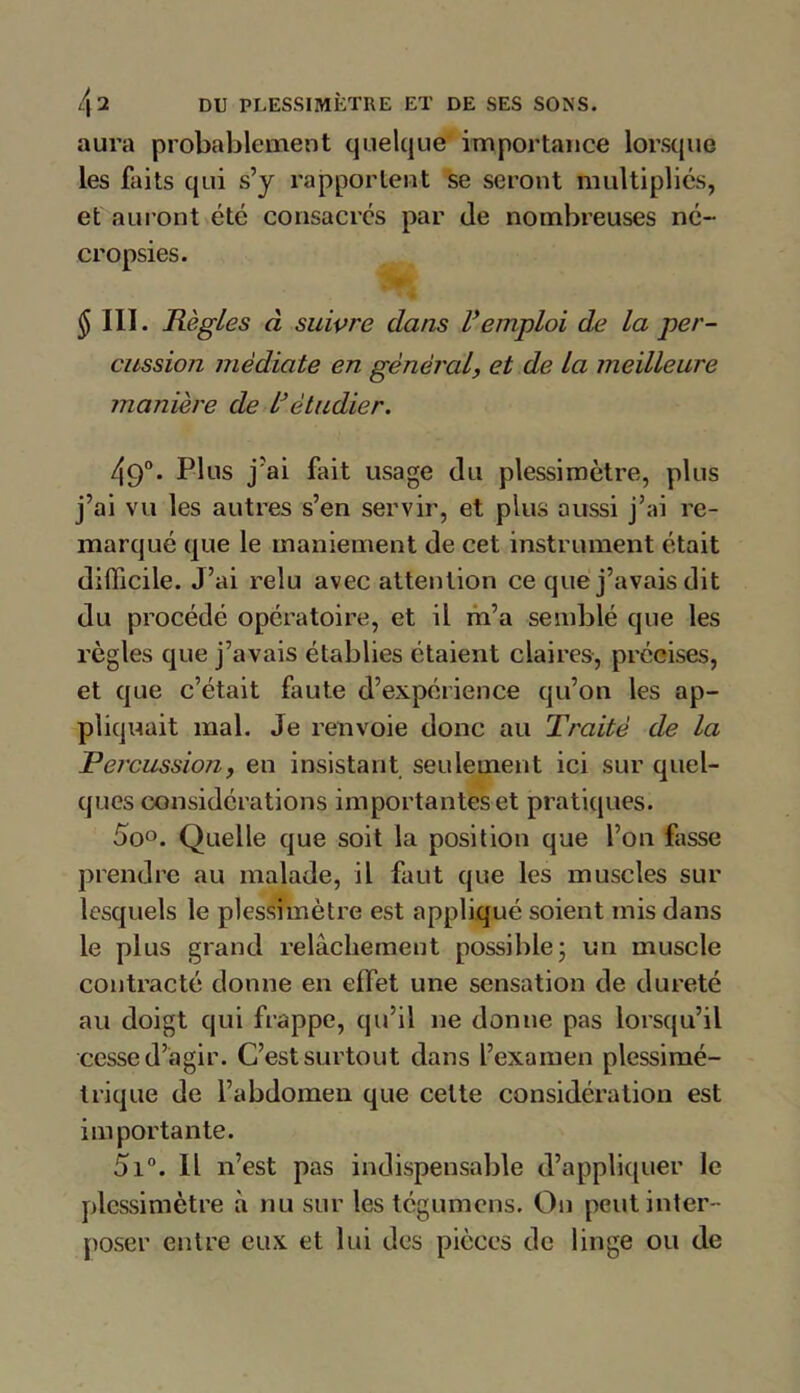 aura probablement quelque importance lorsque les faits qui s’y rapportent se seront multipliés, et auront été consacrés par de nombreuses né- cropsies. $ III. Règles à suivre dans Vemploi de la per- cussion médiate en général, et de la meilleure manière de l’étudier. 49°. Plus j'ai fait usage du plessimètre, plus j’ai vu les autres s’en servir, et plus aussi j’ai re- marqué que le maniement de cet instrument était difficile. J’ai relu avec attention ce que j’avais dit du procédé opératoire, et il m’a semblé que les règles que j’avais établies étaient claires, précises, et que c’était fuite d’expérience qu’on les ap- pliquait mal. Je renvoie donc au Traité de la Percussion, en insistant seulement ici sur quel- ques considérations importantes et pratiques. 5o°. Quelle que soit la position que l’on fasse prendre au malade, il faut que les muscles sur lesquels le plessimètre est appliqué soient mis dans le plus grand relâchement possible ; un muscle contracté donne en effet une sensation de dureté au doigt qui frappe, qu’il ne donne pas lorsqu’il cesse d’agir. C’est surtout dans l’examen plessimé- trique de l’abdomen que cette considération est importante. 5i°. Il n’est pas indispensable d’appliquer le plessimètre à nu sur les tégumens. On peut inter- poser entre eux et lui des pièces de linge ou de