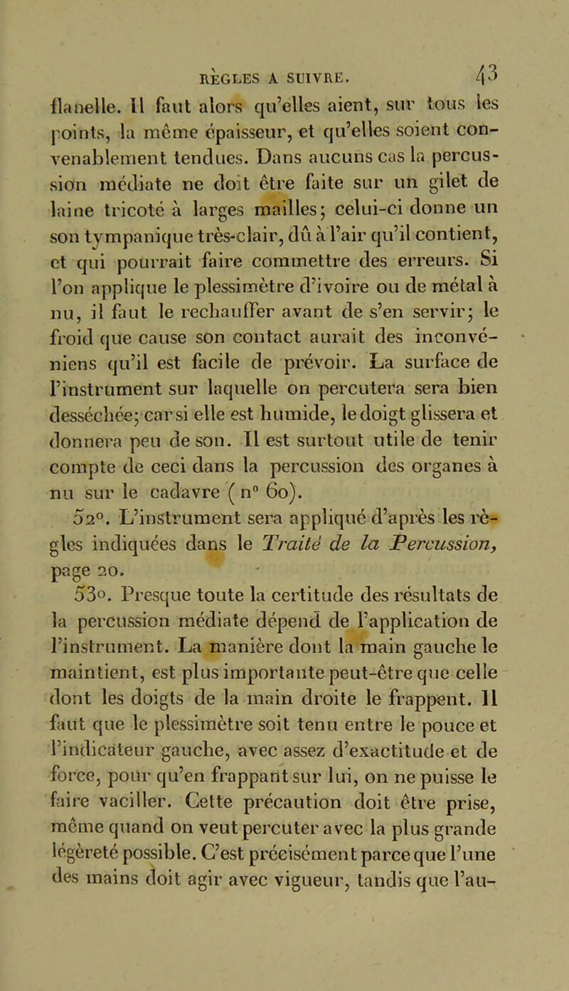 RÈGLES A SUIVRE. l\0 flanelle, il faut alors qu’elles aient, sur tous les points, la même épaisseur, et qu’elles soient con- venablement tendues. Dans aucuns cas la percus- sion médiate ne doit être faite sur un gilet de laine tricoté à larges mailles; celui-ci donne un son tvmpanique très-clair, du à l’air qu’il contient, et qui pourrait faire commettre des erreurs. Si l’on applique le plessimètre d’ivoire ou de métal à nu, il faut le réchauffer avant de s’en servir; le froid que cause son contact aurait des inconvé- niens qu’il est facile de prévoir. La surface de l’instrument sur laquelle on percutera sera bien desséchée; car si elle est humide, le doigt glissera et donnera peu de son. Il est surtout utile de tenir compte de ceci dans la percussion des organes à nu sur le cadavre ( n° 60). 02°. L’instrument sera appliqué d’après les rè- gles indiquées dans le Traité de la Percussion, page 20. 53°. Presque toute la certitude des résultats de la percussion médiate dépend de l’application de l’instrument. La manière dont la main gauche le maintient, est plus importante peut-être que celle dont les doigts de la main droite le frappent. 11 faut que le plessimètre soit tenu entre le pouce et l’indicateur gauche, avec assez d’exactitude et de force, pour qu’en frappant sur lui, on ne puisse le faire vaciller. Cette précaution doit être prise, même quand on veut percuter avec la plus grande légèreté possible. C’est précisément parce que l’une des mains doit agir avec vigueur, tandis que l’au-