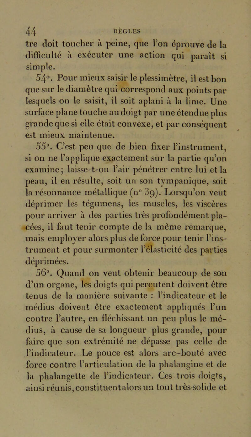 tre doit toucher à peine, que l’on éprouve de la difficulté à exécuter une action qui paraît si simple. 54°. Pour mieux saisir le plessimètre, il est bon que sur le diamètre qui correspond aux points par lesquels on le saisit, il soit aplani à la lime. Une surface plane touche au doigt par une étendue plus grande que si elle était convexe, et par conséquent est mieux maintenue. 55°. C’est peu que de bien fixer l’instrument, si on ne l’applique exactement sur la partie qu’on examine ; laisse-t-on l’air pénétrer entre lui et la peau, il en résulte, soit un son tympanique, soit la résonnance métallique (n° 3g). Lorsqu’on veut déprimer les tégumens, les muscles, les viscères pour arriver à des parties très profondément pla- cées, il faut tenir compte de la meme remarque, mais employer alors plus de force pour tenir l’ins- trument et pour surmonter l’élasticité des parties déprimées. 56°. Quand on veut obtenir beaucoup de son d’un organe, les doigts qui percutent doivent être tenus de la manière suivante : l’indicateur et le médius doivent être exactement appliqués l’un contre l’autre, en fléchissant un peu plus le mé- dius, à cause de sa longueur plus grande, pour faire que son extrémité ne dépasse pas celle de l’indicateur. Le pouce est alors arc-bouté avec force contre l’articulation de la phalangine et de la phalangette de l’indicateur. Ces trois doigts, ainsi réunis, constituent a lors un tout très-solide et