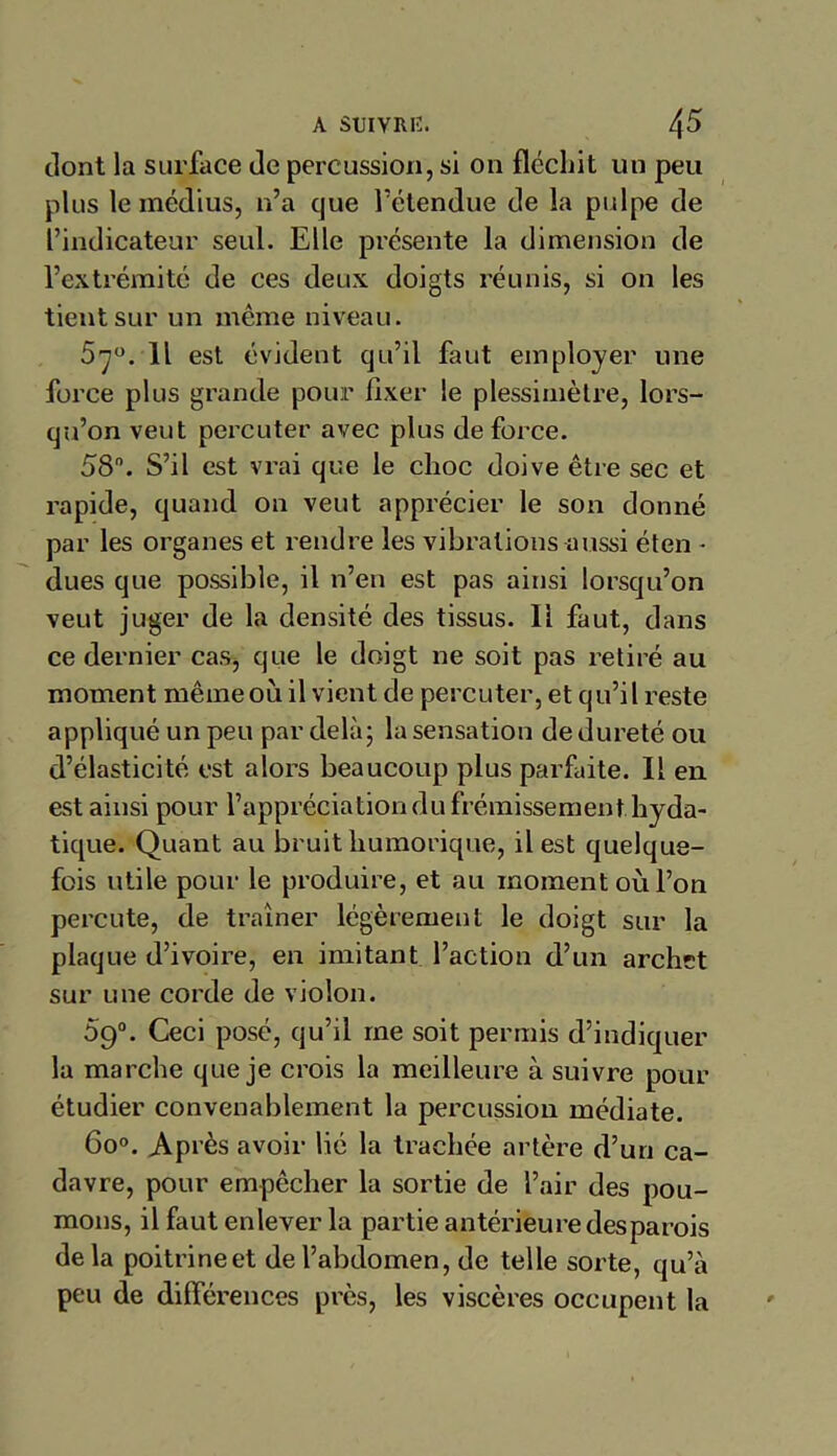 dont la surface de percussion, si on fléchit un peu plus le médius, n’a que l’étendue de la pulpe de l’indicateur seul. Elle présente la dimension de l’extrémité de ces deux doigts réunis, si on les tient sur un même niveau. 5^°. Il est évident qu’il faut employer une force plus grande pour fixer le plessimètre, lors- qu’on veut pei'cuter avec plus de force. 58. S’il est vrai que le choc doive être sec et rapide, quand on veut apprécier le son donné par les organes et rendre les vibrations aussi éten - dues que possible, il n’en est pas ainsi lorsqu’on veut juger de la densité des tissus. Il faut, dans ce dernier cas, que le doigt ne soit pas retiré au moment même où il vient de percuter, et qu’il reste appliqué un peu par delà; la sensation de dureté ou d’élasticité est alors beaucoup plus parfaite. Il en est ainsi pour l’appréciation du frémissement hyda- tique. Quant au bruit humorique, il est quelque- fois utile pour le produire, et au moment où l’on percute, de traîner légèrement le doigt sur la plaque d’ivoire, en imitant l’action d’un archet sur une corde de violon. 5g°. Ceci posé, qu’il me soit permis d’indiquer la marche que je crois la meilleure à suivre pour étudier convenablement la percussion médiate. 6o°. Après avoir lié la trachée artère d’un ca- davre, pour empêcher la sortie de l’air des pou- mons, il faut enlever la partie antérieure desparois delà poitrine et de l’abdomen, de telle sorte, qu’à peu de différences près, les viscères occupent la