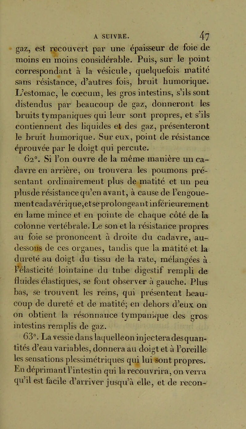 gaz, est recouvert par une épaisseur de foie de moins en moins considérable. Puis, sur le point correspondant à la vésicule, quelquefois matité sans résistance, d’autres fois, bruit humorique. L’estomac, le cæcum, les gros intestins, s’ils sont distendus par beaucoup de gaz, donneront les bruits tympaniques qui leur sont propres, et s’ils contiennent des liquides et des gaz, présenteront le bruit humorique. Sur eux, point de résistance éprouvée par le doigt qui percute. 62°. Si l’on ouvre de la même manière un ca- davre en arrière, on trouvera les poumons pré- sentant ordinairement plus de matité et un peu plusde résistance qu’en avant, à cause de l’engoue- ment cadavérique,et se proion géant inférieurement en lame mince et en pointe de chaque côté de la colonne vertébrale. Le son et la résistance propres au foie se prononcent à droite du cadavre, au- dessous de ces organes, tandis que la matité et la dureté au doigt du tissu de la rate, mélangées à l’élasticité lointaine du tube digestif rempli de fluides élastiques, se font observer à gauche. Plus bas, se trouvent les reins, qui présentent beau- coup de dureté et de matité; en dehors d’eux on on obtient la résonnance tympanique des gros intestins remplis de gaz. 63°. La vessie dans laquelleon injectera desquan- tités d’eau variables, donnera au doigt et à l’oreille les sensations plessimétriques qui lui sont propres. Ln déprimant l’intestin qui la recouvrira, on verra qu’il est facile d’arriver jusqu’à elle, et de recon-