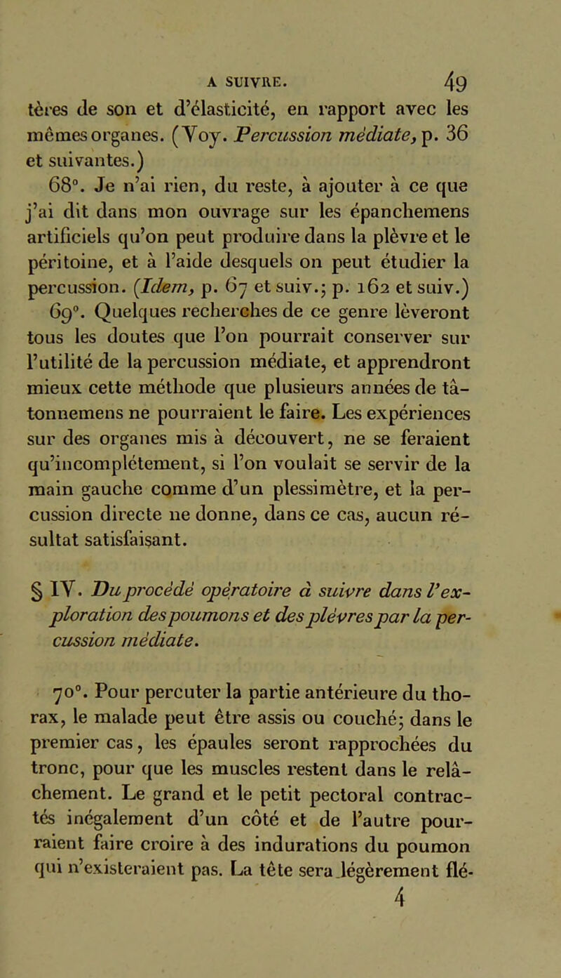 tères de son et d’élasticité, en rapport avec les mêmes organes. (Yoy. Percussion médiate, p. 36 et suivantes.) 68°. Je n’ai rien, du reste, à ajouter à ce que j’ai dit dans mon ouvrage sur les épanchemens artificiels qu’on peut produire dans la plèvre et le péritoine, et à l’aide desquels on peut étudier la percussion. {Idem, p. 67 et suiv.j p. 162 et suiv.) 69°. Quelques recherches de ce genre lèveront tous les doutes que l’on pourrait conserver sur l’utilité de la percussion médiale, et apprendront mieux cette méthode que plusieurs années de tâ- tonnemens ne pourraient le faire. Les expériences sur des organes mis à découvert, ne se feraient qu’incomplétement, si l’on voulait se servir de la main gauche comme d’un plessimètre, et la per- cussion directe ne donne, dans ce cas, aucun ré- sultat satisfaisant. § IY. Du procédé opératoire à suivre dans V ex- ploration des poumons et des plèvres par la per- cussion médiate. 70°. Pour percuter la partie antérieure du tho- rax, le malade peut être assis ou couché; dans le premier cas, les épaules seront rapprochées du tronc, pour que les muscles restent dans le relâ- chement. Le grand et le petit pectoral contrac- tés inégalement d’un côté et de l’autre pour- raient faire croire à des indurations du poumon qui n’existeraient pas. La tête sera légèrement flé- 4