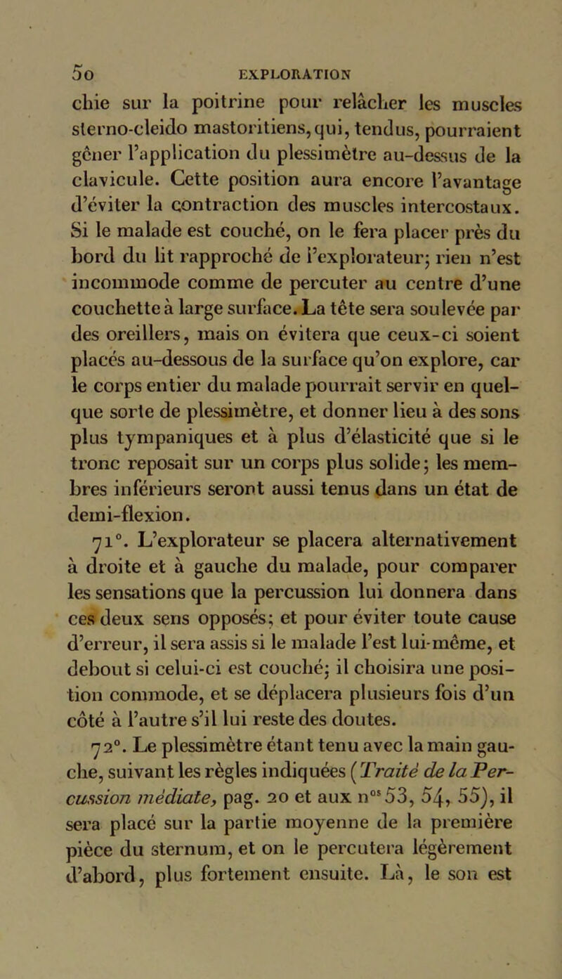 **■> chie sur la poitrine pour relâcher les muscles slerno-cleido mastoritiens,qui, tendus, pourraient gcner l’application du plessimètre au-dessus de la clavicule. Cette position aura encore l’avantage d’éviter la contraction des muscles intercostaux. Si le malade est couché, on le fera placer près du bord du lit rapproché de l’explorateur; rien n’est incommode comme de percuter au centre d’une couchette à large surface. La tête sera soulevée par des oreillers, mais on évitera que ceux-ci soient placés au-dessous de la surface qu’on explore, car le corps entier du malade pourrait servir en quel- que sorte de plessimètre, et donner lieu à des sons plus tympaniques et à plus d’élasticité que si le tronc reposait sur un corps plus solide; les mem- bres inférieurs seront aussi tenus dans un état de demi-flexion. 710. L’explorateur se placera alternativement à droite et à gauche du malade, pour comparer les sensations que la percussion lui donnera dans ces deux sens opposés; et pour éviter toute cause d’erreur, il sera assis si le malade l’est lui-même, et debout si celui-ci est couché; il choisira une posi- tion commode, et se déplacera plusieurs fois d’un côté à l’autre s’il lui reste des doutes. 720. Le plessimètre étant tenu avec la main gau- che, suivant les règles indiquées [Traité de la Per- cussion médiate, pag. 20 et aux nos53, 54, 55), il sera placé sur la partie moyenne de la première pièce du sternum, et on le percutera légèrement d’abord, plus fortement ensuite. Là, le son est