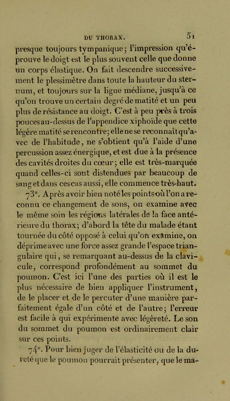 presque toujours tympanique; l’impression qu’é- prouve le doigt est le plus souvent celle que donne un corps élastique. On fait descendre successive- ment le plessimètre dans toute la hauteur du ster- num, et toujours sur la ligne médiane, jusqu’à ce qu’on trouve un certain degré de matité et un peu plus de résistance au doigt. C’est à peu près à trois pouces au-dessus de l’appendice xiphoïde que cette légère matité se rencontre; elle ne se reconnaît qu’a- vec de l’habitude, ne s’obtient qu’à l’aide d’une percussion assez énergique, et est due à la présence des cavités droites du coeur; elle est très-marquée quand celles-ci sont distendues par beaucoup de sangetdans cescasaussi, elle commence très-haut. 73°. Après avoir bien noté les pointsoù l’on a re- connu ce changement de sons, on examine avec le même soin les régions latérales de la face anté- rieure du thorax; d’abord la tête du malade étant tournée du côté opposé à celui qu’on examine, on déprime avec une force assez grande l’espace trian- gulaire qui, se remarquant au-dessus de la clavi- cule, correspond profondément au sommet du poumon. C’est ici l’une des parties où il est le plus nécessaire de bien appliquer l’instrument, de le placer et de le percuter d’une manière par- faitement égale d’un côté et de l’autre; l’erreur est facile à qui expérimente avec légèreté. Le son du sommet du poumon est ordinairement clair sur ces points. 74°- Pour bien juger de l’élasticité ou de la du- reté que le poumon pourrait présenter, que le ma-