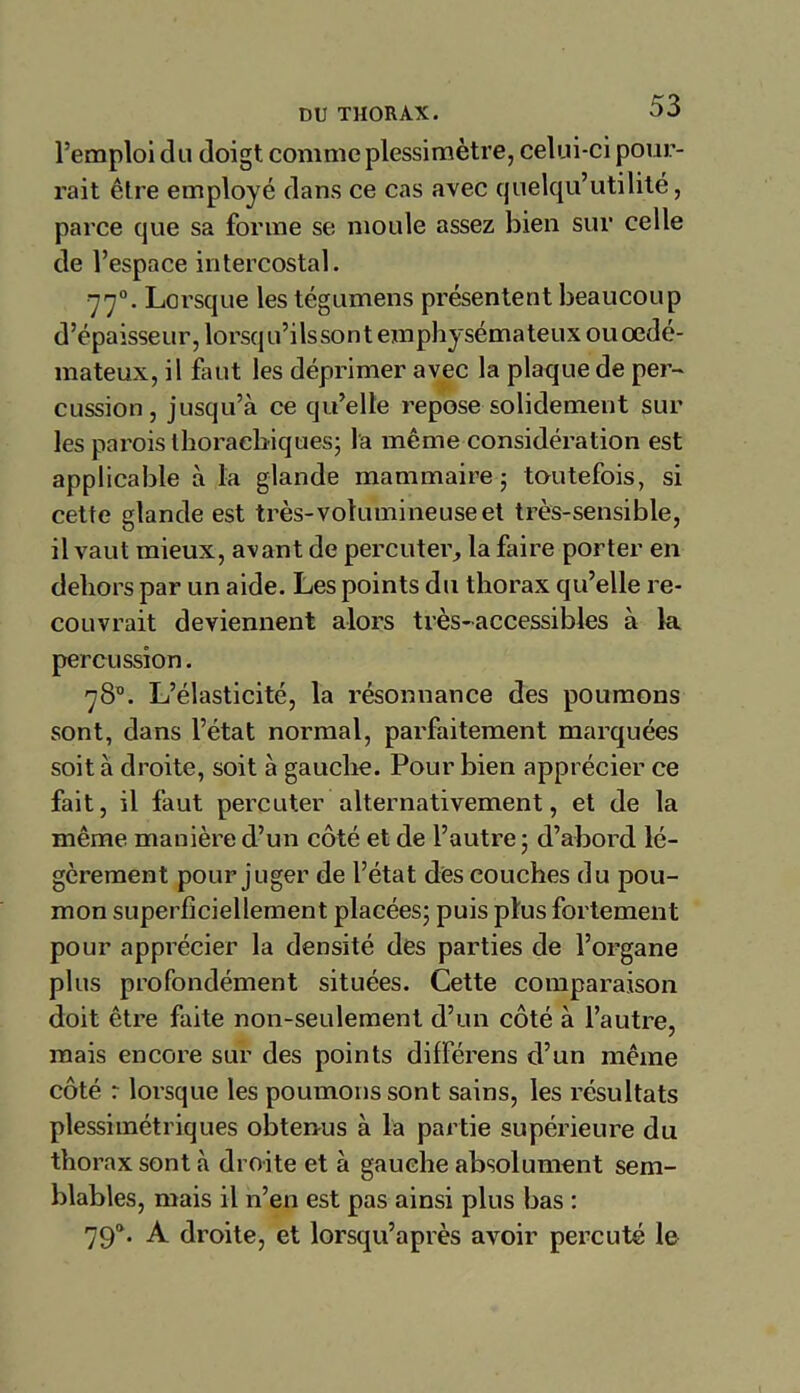 l’emploi du doigt comme plessimètre, celui-ci pour- rait être employé dans ce cas avec quelqu’utilité, parce que sa forme se moule assez bien sur celle de l’espace intercostal. 770. Lorsque les tégumens présentent beaucoup d’épaisseur, lorsqu’ilssont emphysémateux ou œdé- mateux, il faut les déprimer avec la plaque de per- cussion , jusqu’à ce qu’elle repose solidement sur les parois thoraebiques; la même considération est applicable à la glande mammaire - toutefois, si cette glande est très-volumineuseet très-sensible, il vaut mieux, avant de percuter, la faire porter en dehors par un aide. Les points du thorax qu’elle re- couvrait deviennent alors très-accessibles à la percussion. 78°. L’élasticité, la résonnance des poumons sont, dans l’état normal, parfaitement marquées soit à droite, soit à gauche. Pour bien apprécier ce fait, il faut percuter alternativement, et de la même manière d’un côté et de l’autre; d’abord lé- gèrement pour juger de l’état des couches du pou- mon superficiellement placées; puis plus fortement pour apprécier la densité des parties de l’organe plus profondément situées. Cette comparaison doit être faite non-seulement d’un côté à l’autre, mais encore sur des points différens d’un même côté r lorsque les poumons sont sains, les résultats plessimétriques obtenus à la partie supérieure du thorax sont à droite et à gauche absolument sem- blables, mais il n’en est pas ainsi plus bas : 790. A droite, et lorsqu’après avoir percuté le