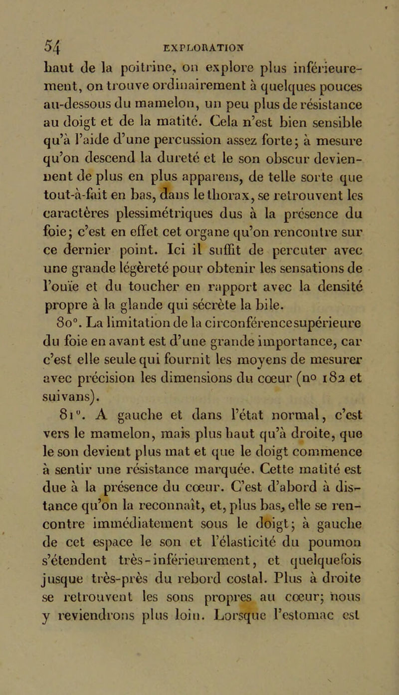 haut de la poitrine, on explore plus inférieure- ment, on trouve ordinairement à quelques pouces au-dessous du mamelon, un peu plus de résistance au doigt et de la matité. Cela n’est bien sensible qu’à l’aide d’une percussion assez forte5 à mesure qu’on descend la dureté et le son obscur devien- nent de plus en plus appareils, de telle sorte que tout-à-fait en bas, dans le thorax, se retrouvent les caractères plessimétriques dus à la présence du foie; c’est en effet cet organe qu’on rencontre sur ce dernier point. Ici il suffit de percuter avec une grande légèreté pour obtenir les sensations de l’ouïe et du toucher en rapport avec la densité propre à la glande qui sécrète la bile. 80°. La limitation de la circonférencesupérieure du foie en avant est d’une grande importance, car c’est elle seule qui fournit les moyens de mesurer avec précision les dimensions du coeur (no 182 et suivans). 8iu. A gauche et dans l’état normal, c’est vers le mamelon, mais plus haut qu’à droite, que le son devient plus mat et que le doigt commence à sentir une résistance marquée. Cette matité est due à la présence du cœur. C’est d’abord à dis- tance qu’on la reconnaît, et, plus bas, elle se ren- contre immédiatement sous le doigt; à gauche de cet espace le son et l’élasticité du poumon s’étendent très - inférieurement, et quelquefois jusque très-près du rebord costal. Plus à droite se retrouvent les sons propres au cœur; nous y reviendrons plus loin. Lorsque l’estomac est