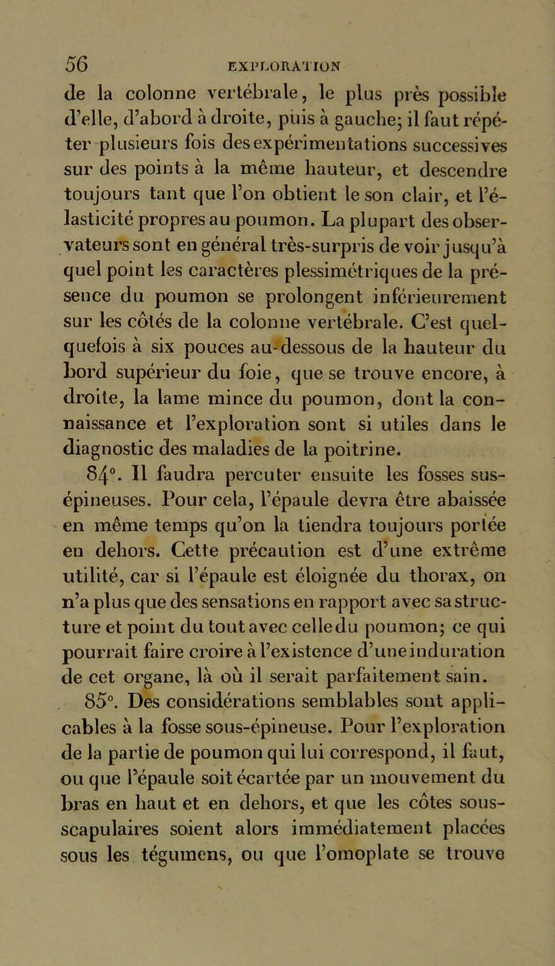 de la colonne vertébrale, le plus près possible d’elle, d’abord à droite, puis à gauche; il faut répé- ter plusieurs fois des expérimentations successives sur des points à la môme hauteur, et descendre toujours tant que l’on obtient le son clair, et l’é- lasticité propres au poumon. La plupart des obser- vateurs sont en général très-surpris de voir jusqu’à quel point les caractères plessimétriques de la pré- sence du poumon se prolongent inférieurement sur les côtés de la colonne vertébrale. C’est quel- quefois à six pouces au-dessous de la hauteur du bord supérieur du foie, que se trouve encore, à droite, la lame mince du poumon, dont la con- naissance et l’exploration sont si utiles dans le diagnostic des maladies de la poitrine. 84°. H faudra percuter ensuite les fosses sus- épineuses. Pour cela, l’épaule devra être abaissée en même temps qu’on la tiendra toujours portée en dehors. Cette précaution est d’une extrême utilité, car si l’épaule est éloignée du thorax, on n’a plus que des sensations en rapport avec sa struc- ture et point du tout avec celledu poumon; ce qui pourrait faire croire à l’existence d’uneinduration de cet organe, là où il serait parfaitement sain. 85°. Des considérations semblables sont appli- cables à la fosse sous-épineuse. Pour l’exploration de la partie de poumon qui lui correspond, il faut, ou que l’épaule soit écartée par un mouvement du bras en haut et en dehors, et que les côtes sous- scapulaires soient alors immédiatement placées sous les tégumens, ou que l’omoplate se trouve