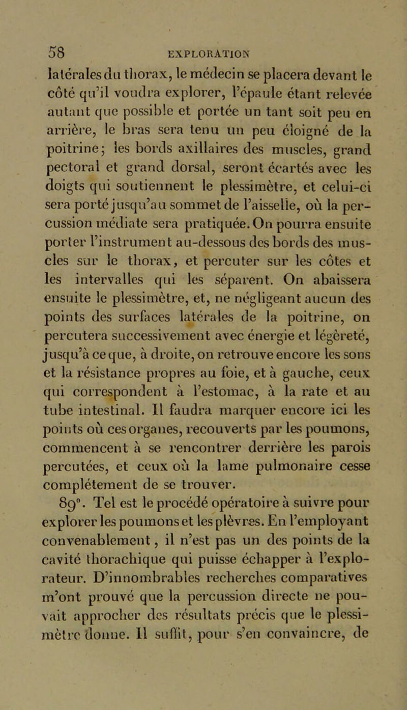 latérales du thorax, le médecin se placera devant le côté qu’il voudra explorer, l’épaule étant relevée autant que possible et portée un tant soit peu en arrière, le bras sera tenu un peu éloigné de la poitrine; les bords axillaires des muscles, grand pectoral et grand dorsal, seront écartés avec les doigts qui soutiennent le plessimètre, et celui-ci sera porté jusqu’au sommet de l’aisselle, où la per- cussion médiate sera pratiquée. On pourra ensuite porter l’instrument au-dessous des bords des mus- cles sur le thorax, et percuter sur les côtes et les intervalles qui les séparent. On abaissera ensuite le plessimètre, et, ne négligeant aucun des points des surfaces latérales de la poitrine, on percutera successivement avec énergie et légèreté, jusqu’à ce que, à droite, on retrouve encore les sons et la résistance propres au foie, et à gauche, ceux qui correspondent à l’estomac, à la rate et au tube intestinal. Il faudra marquer encore ici les points où ces organes, recouverts par les poumons, commencent à se rencontrer derrière les parois percutées, et ceux où la lame pulmonaire cesse complètement de se trouver. 89°. Tel est le procédé opératoire à suivre pour explorer les poumons et les plèvres. En l’employant convenablement, il n’est pas un des points de la cavité thorachique qui puisse échapper à l’explo- rateur. D’innombrables recherches comparatives m’ont prouvé que la percussion directe ne pou- vait approcher des résultats précis que le plessi- mètrc donne. 11 suffit, pour s’en convaincre, de