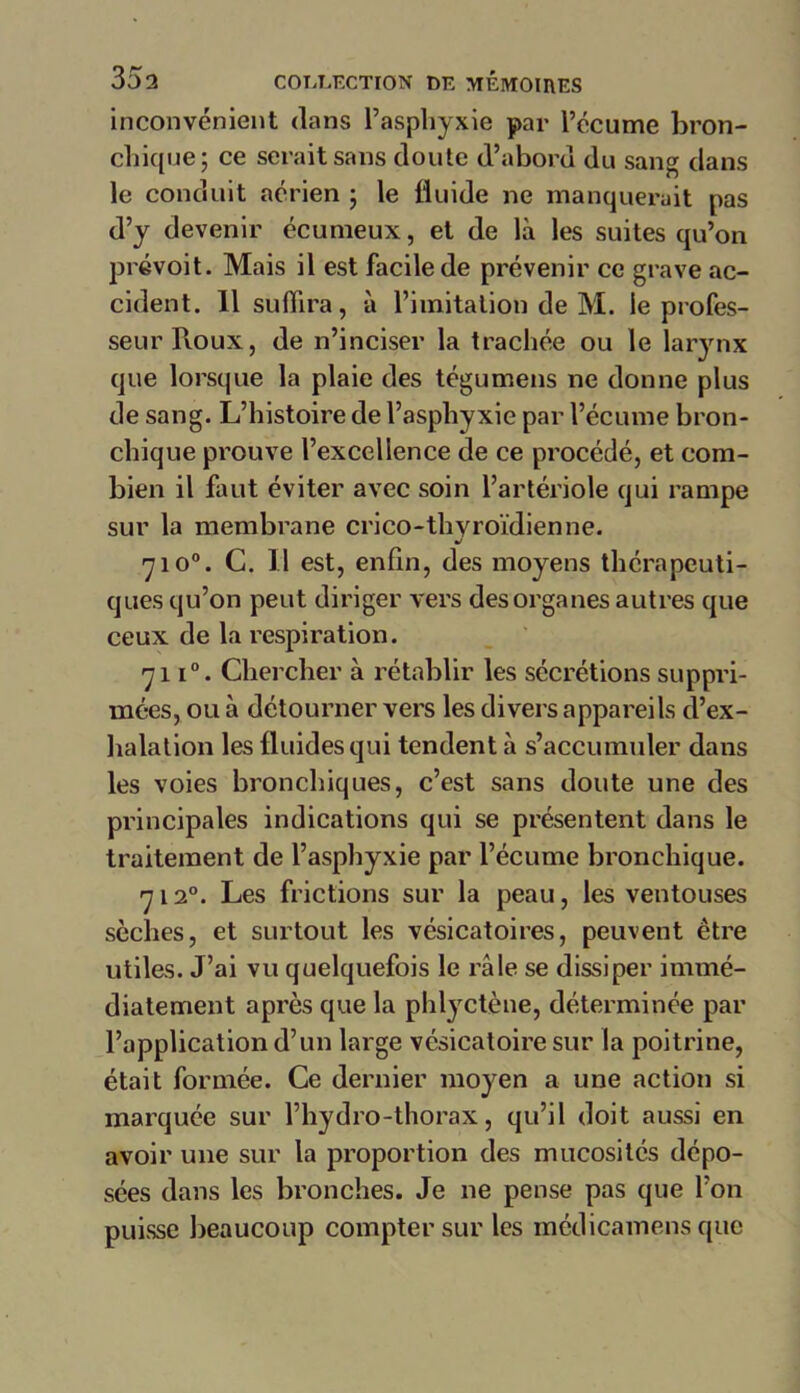 inconvénient dans l’asphyxie par l’écume bron- chique; ce serait sans doute d’abord du sang dans le conduit aérien ; le fluide ne manquerait pas d’y devenir écumeux, et de là les suites qu’on prévoit. Mais il est facile de prévenir ce grave ac- cident. 11 suffira, à l’imitation de M. le profes- seur Roux, de n’inciser la trachée ou le larynx que lorsque la plaie des tégumens ne donne plus de sang. L’histoire de l’asphyxie par l’écume bron- chique prouve l’excellence de ce procédé, et com- bien il faut éviter avec soin l’artériole qui rampe sur la membrane crico-thyroïdienne. V 7io°. C. Il est, enfin, des moyens thérapeuti- ques qu’on peut diriger vers des organes autres que ceux de la respiration. 711°. Chercher à rétablir les sécrétions suppri- mées, ou à détourner vers les divers appareils d’ex- halation les fluides qui tendent à s’accumuler dans les voies bronchiques, c’est sans doute une des principales indications qui se présentent dans le traitement de l’asphyxie par l’écume bronchique. 712°. Les frictions sur la peau, les ventouses sèches, et surtout les vésicatoires, peuvent être utiles. J’ai vu quelquefois le râle se dissiper immé- diatement après que la phlyctène, déterminée par l’application d’un large vésicatoire sur la poitrine, était formée. Ce dernier moyen a une action si marquée sur l’hydro-thorax, qu’il doit aussi en avoir une sur la proportion des mucosités dépo- sées dans les bronches. Je ne pense pas que l’on puisse beaucoup compter sur les médicamens que