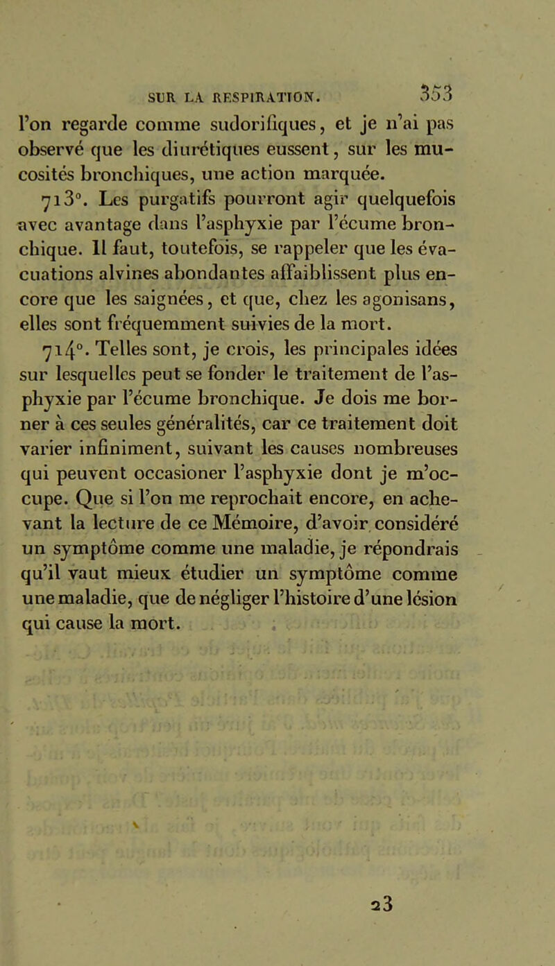 l’on regarde comme sudorifiques, et je n’ai pas observé que les diurétiques eussent, sur les mu- cosités bronchiques, une action marquée. 713°. Les purgatifs pourront agir quelquefois avec avantage dans l’asphyxie par l’écume bron- chique. Il faut, toutefois, se rappeler que les éva- cuations alvines abondantes affaiblissent plus en- core que les saignées, et que, chez les agonisans, elles sont fréquemment suivies de la mort. 714°* Telles sont, je crois, les principales idées sur lesquelles peut se fonder le traitement de l’as- phyxie par l’écume bronchique. Je dois me bor- ner à ces seules généralités, car ce traitement doit varier infiniment, suivant les causes nombreuses qui peuvent occasioner l’asphyxie dont je m’oc- cupe. Que si l’on me reprochait encore, en ache- vant la lecture de ce Mémoire, d’avoir considéré un symptôme comme une maladie, je répondrais qu’il vaut mieux étudier un symptôme comme une maladie, que de négliger l’histoire d’une lésion qui cause la mort. V 23