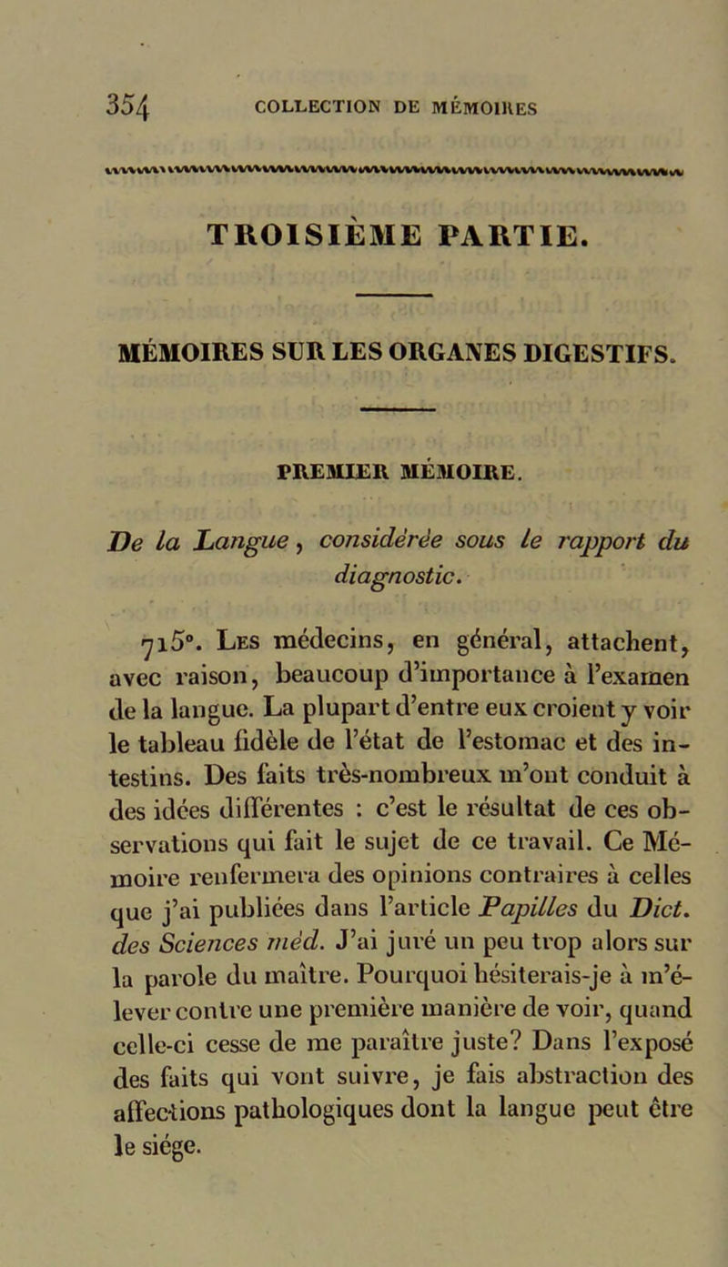 vtwwvt tuttwtvuuMwuMiwiutUMvmwuwmvnwnwwwnviMA TROISIÈME PARTIE. MÉMOIRES SUR LES ORGANES DIGESTIFS. PREMIER MÉMOIRE. De la Langue, considérée sous Le rapport du diagnostic. 715°. Les médecins, en général, attachent, avec raison, beaucoup d’importance à l’exarnen de la langue. La plupart d’entre eux croient y voir le tableau fidèle de l’état de l’estomac et des in- testins. Des faits très-nombreux m’ont conduit à des idées différentes : c’est le résultat de ces ob- servations qui fait le sujet de ce travail. Ce Mé- moire renfermera des opinions contraires à celles que j’ai publiées dans l’article Papilles du Dict. des Sciences niéd. J’ai juré un peu trop alors sur la parole du maître. Pourquoi hésiterais-je à m’é- lever contre une première manière de voir, quand celle-ci cesse de me paraître juste? Dans l’exposé des faits qui vont suivre, je fais abstraction des affections pathologiques dont la langue peut être le siège.