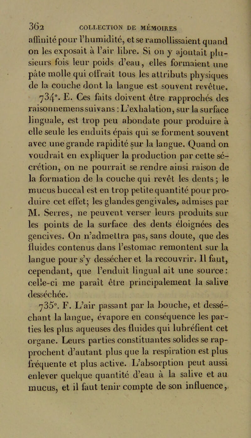 affinité pour l’humidité, et se ramollissaient quand on les exposait à l’air libre. Si on y ajoutait plu- sieurs fois leur poids d’eau, elles formaient une pâte molle qui olfrait tous les attributs physiques de la couche dont la langue est souvent revêtue. 734°. E. Ces faits doivent être rapprochés des raisonnemenssuivans : L’exhalation, sur la surface linguale, est trop peu abondate pour produire à elle seule les enduits épais qui se forment souvent avec une grande rapidité sur la langue. Quand on voudrait en expliquer la production par cette sé- crétion, on ne pourrait se rendre ainsi raison de la formation de la couche qui revêt les dents ; le mucus buccal est en trop petite quantité pour pro- duire cet effet; les glandes gengivales, admises par M. Serres, 11e peuvent verser leurs produits sur les points de la surface des dents éloignées des gencives. On n’admettra pas, sans doute, que des fluides contenus dans l’estomac remontent sur la langue pour s’y dessécher et la recouvrir. 11 faut, cependant, que l’enduit lingual ait une source: celle-ci me paraît être principalement la salive desséchée. 7350. F. L’air passant par la bouche, et dessé- chant la langue, évapore en conséquence les par- ties les plus aqueuses des fluides qui lubréfient cet organe. Leurs parties constituantes solides se rap- prochent d’autant plus que la respiration est plus fréquente et plus active. L’absorption peut aussi enlever quelque quantité d’eau à la salive et au mucus, et il faut tenir compte de son influence,