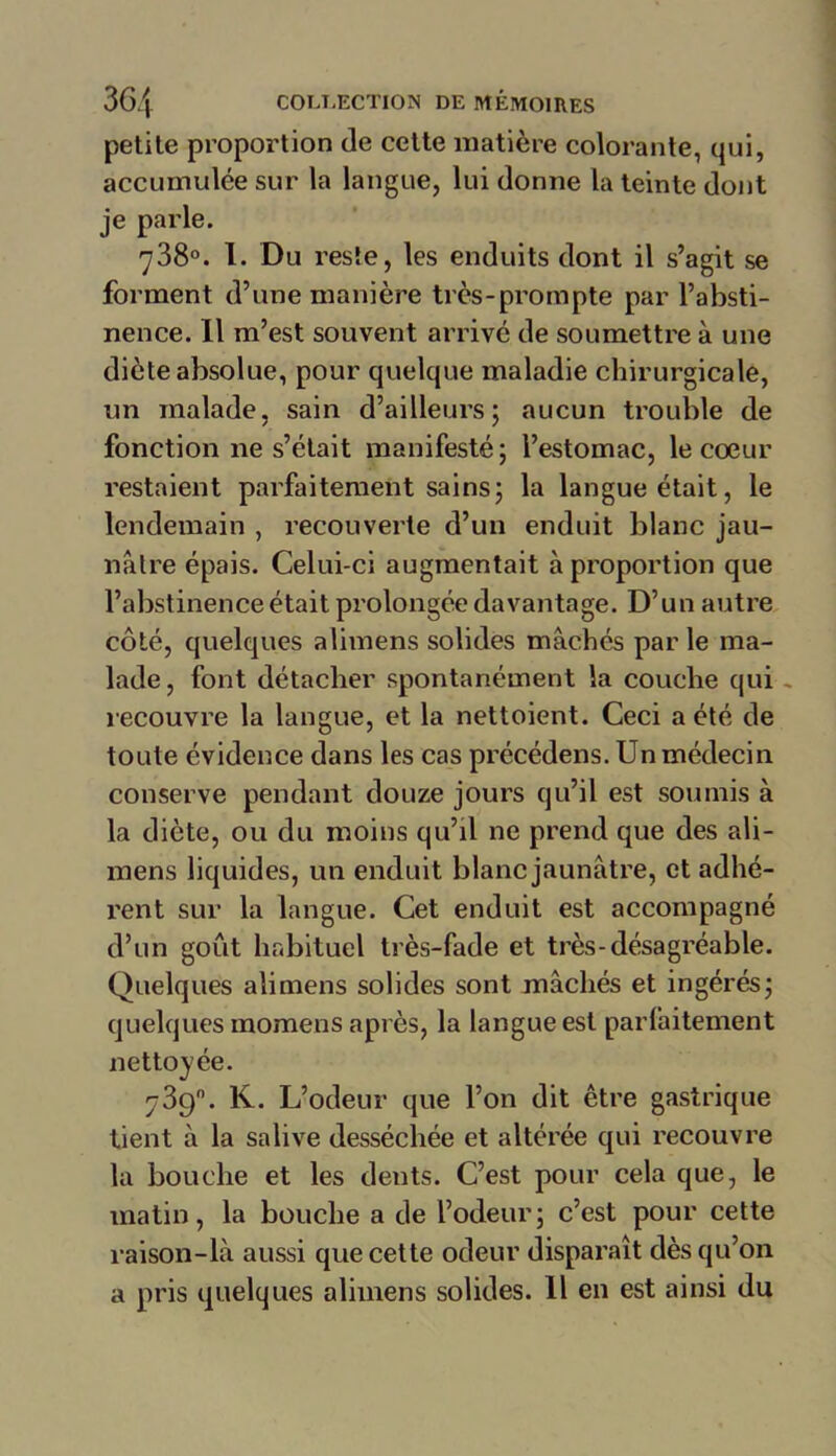 petite proportion de cette matière colorante, qui, accumulée sur la langue, lui donne la teinte dont je parle. 738°. I. Du reste, les enduits dont il s’agit se forment d’une manière très-prompte par l’absti- nence. Il m’est souvent arrivé de soumettre à une diète absolue, pour quelque maladie chirurgicale, un malade, sain d’ailleurs; aucun trouble de fonctionne s’était manifesté; l’estomac, le coeur restaient parfaitement sains; la langue était, le lendemain , recouverte d’un enduit blanc jau- nâtre épais. Celui-ci augmentait à proportion que l’abstinence était prolongée davantage. D’un autre côté, quelques alimens solides mâchés par le ma- lade , font détacher spontanément la couche qui recouvre la langue, et la nettoient. Ceci a été de toute évidence dans les cas précédens. Un médecin conserve pendant douze jours qu’il est soumis à la diète, ou du moins qu’il ne prend que des ali- mens liquides, un enduit blanc jaunâtre, et adhé- rent sur la langue. Cet enduit est accompagné d’un goût habituel très-fade et très-désagréable. Quelques alimens solides sont mâchés et ingérés; quelques tnomens après, la langue est parfaitement nettoyée. 739°. K. L’odeur que l’on dit être gastrique tient à la salive desséchée et altérée qui recouvre la bouche et les dents. C’est pour cela que, le matin, la bouche a de l’odeur; c’est pour cette raison-là aussi que cette odeur disparaît dès qu’on a pris quelques alimens solides. Il en est ainsi du