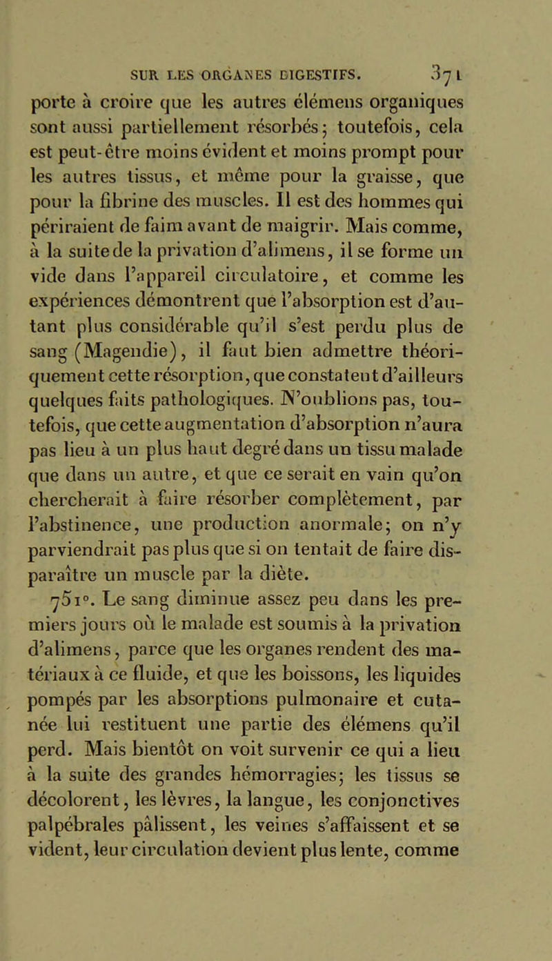 porte à croire que les autres élémens organiques sont aussi partiellement résorbés; toutefois, cela est peut-être moins évident et moins prompt pour les autres tissus, et même pour la graisse, que pour la fibrine des muscles. 11 est des hommes qui périraient de faim avant de maigrir. Mais comme, à la suite de la privation d’abraens, il se forme un vide dans l’appareil circulatoire, et comme les expériences démontrent que l’absorption est d’au- tant plus considérable qu’il s’est perdu plus de sang (Magendie), il faut bien admettre théori- quement cette résorption, que constatent d’ailleurs quelques faits pathologiques, doublions pas, tou- tefois, que cette augmentation d’absorption n’aura pas lieu à un plus haut degré dans un tissu malade que dans un autre, et que ce serait en vain qu’on chercherait à faire résorber complètement, par l’abstinence, une production anormale; on n’y parviendrait pas plus que si on tentait de faire dis- paraître un muscle par la diète. 75i°. Le sang diminue assez peu dans les pre- miers jours où le malade est soumis à la privation d’alimens, parce que les organes rendent des ma- tériaux à ce fluide, et que les boissons, les liquides pompés par les absorptions pulmonaire et cuta- née lui restituent une partie des élémens qu’il perd. Mais bientôt on voit survenir ce qui a lieu «à la suite des grandes hémorragies; les tissus se décolorent, les lèvres, la langue, les conjonctives palpébrales pâlissent, les veines s’affaissent et se vident, leur circulation devient plus lente, comme