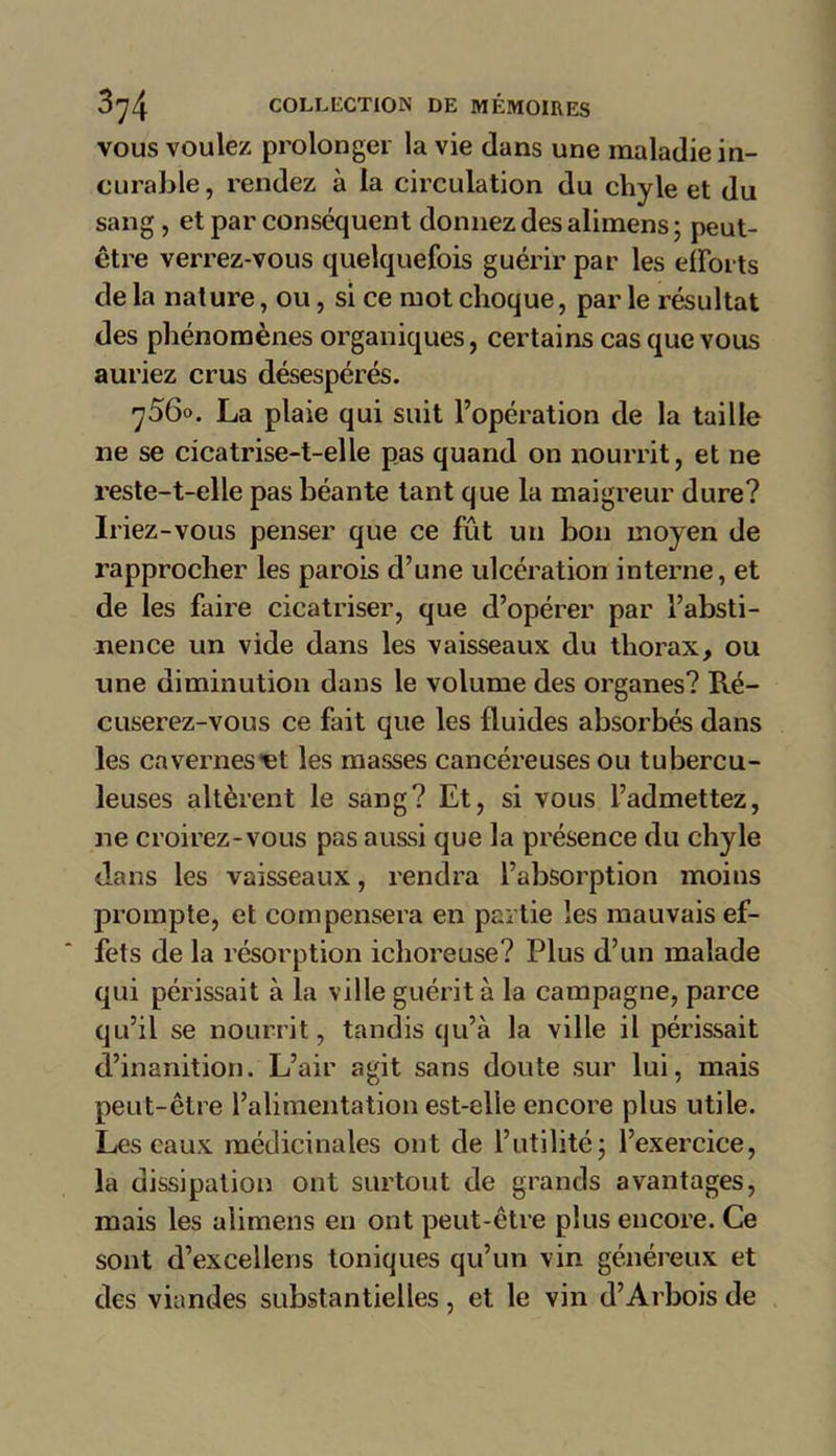 vous voulez prolonger la vie dans une maladie in- curable , rendez à la circulation du chyle et du sang , et par conséquent donnez des alimens; peut- être verrez-vous quelquefois guérir par les efforts de la nature, ou, si ce mot choque, par le résultat des phénomènes organiques, certains cas que vous auriez crus désespérés. 7560. La plaie qui suit l’opération de la taille 11e se cicatrise-t-elle pas quand on nourrit, et ne reste-t-elle pas béante tant que la maigreur dure? Iriez-vous penser que ce fût un bon moyen de rapprocher les parois d’une ulcération interne, et de les faire cicatriser, que d’opérer par l’absti- nence un vide dans les vaisseaux du thorax, ou une diminution dans le volume des organes? Ré- cuserez-vous ce fait que les fluides absorbés dans les cavernes'et les masses cancéreuses ou tubercu- leuses altèrent le sang? Et, si vous l’admettez, ne croirez-vous pas aussi que la présence du chyle dans les vaisseaux, rendra l’absorption moins prompte, et compensera en partie les mauvais ef- fets de la résorption ichoreuse? Plus d’un malade qui périssait à la ville guérit à la campagne, parce qu’il se nourrit, tandis qu’à la ville il périssait d’inanition. L’air agit sans doute sur lui, mais peut-être l’alimentation est-elle encore plus utile. Les eaux médicinales ont de l’utilité; l’exercice, la dissipation ont surtout de grands avantages, mais les alimens en ont peut-être plus encore. Ce sont d’excellens toniques qu’un vin généreux et des viandes substantielles, et le vin d’Arbois de