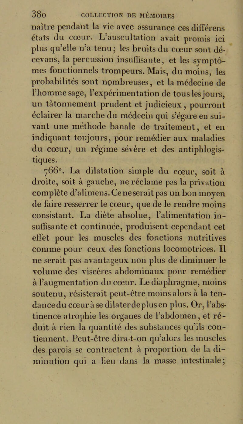 naître pendant la vie avec assurance cesdifférens états du coeur. L’auscultation avait promis ici plus qu’elle n’a tenu; les bruits du cœur sont dé- cevans, la percussion insuffisante, et les symptô- mes fonctionnels trompeurs. Mais, du moins, les probabilités sont nombreuses, et la médecine de l’homme sage, l’expérimentation de tous les jours, un tâtonnement prudent et judicieux, pourront éclairer la marche du médecin qui s’égare en sui- vant une méthode banale de traitement, et en indiquant toujours, pour remédier aux maladies du cœur, un régime sévère et des antiphlogis- tiques. 766°. La dilatation simple du cœur, soit à droite, soit à gauche, ne réclame pas la privation complète d’alimens.Ceneserait pas un bon moyen de faire resserrer le cœur, que de le rendre moins consistant. La diète absolue, l’alimentation in- suffisante et continuée, produisent cependant cet effet pour les muscles des fonctions nutritives comme pour ceux des fonctions locomotrices. Il ne serait pas avantageux non plus de diminuer le volume des viscères abdominaux pour remédier à l’augmentation du cœur. Le diaphragme, moins soutenu, résisterait peut-être moins alors à la ten- dancedu coeuràse dilater de plus en plus. Or, l’abs- tinence atrophie les organes de l’abdomen, et ré- duit à rien la quantité des substances qu’ils con- tiennent. Peut-être dira-t-on qu’alors les muscles des parois se contractent à proportion de la di- minution qui a lieu dans la masse intestinale;