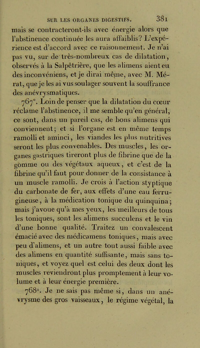 mais se contracteront-ils avec énergie alors que l’abstinence continuée les aura affaiblis? L’expc- rience est (l’accord avec ce raisonnement. Je n’ai pas vu, sur de très-nombreux cas de dilatation, observés à la Salpêtrière, que les alimens aient eu des inconvéniens, et je dirai même, avec M. Mé- rat, que je les ai vus soulager souvent la souffrance des anévrysmatiques. 767°. Loin de penser que la dilatation du coeur réclame l’abstinence, il me semble qu’en général, ce sont, dans un pareil cas, de bons alimens qui conviennent; et si l’organe est en même temps ramolli et aminci, les viandes les plus nutritives seront les plus convenables. Des muscles, les or- ganes gastriques tireront plus de fibrine que de la gomme ou des végétaux aqueux, et c’est de la fibrine qu’il faut pour donner de la consistance à un muscle ramolli. Je crois à l’action styptique du carbonate de fer, aux effets d’une eau ferru- gineuse, à la médication tonique du quinquina; mais j’avoue qu’à mes yeux, les meilleurs de tous les toniques, sont les alimens succulens et le vin d’une bonne qualité. Traitez un convalescent émacié avec des médicamens toniques, mais avec peu d’alimens, et un autre tout aussi faible avec des alimens en quantité suffisante, mais sans to- niques, et voyez quel est celui des deux dont les muscles reviendront plus promptement à leur vo- lume et à leur énergie première. 768°. Je ne sais pas même si, dans un ané- vrysme des gros vaisseaux, le régime végétal, la