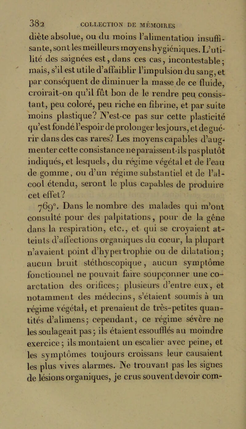 diète absolue, ou du moins l’alimentation insuffi- sante, sont les meilleurs moyens hygiéniques. L’uti- litc des saignées est, dans ces cas, incontestable; mais, s’il est utile d’affaiblir l’impulsion du sang, et par conséquent de diminuer la masse de ce fluide, croirait-on qu’il fût bon de le rendre peu consis- tant, peu coloré, peu riche en fibrine, et par suite moins plastique? N’est-ce pas sur cette plasticité qu’estfondé l’espoir de prolonger lesjours, etdegué- rir dans des cas rares? Les moyens capables d’aug- menter cette consistance ne paraissent-ils pas plutôt indiqués, et lesquels, du régime végétal et de l’eau de gomme, ou d’un régime substantiel et de l’al- cool étendu, seront le plus capables de produire cet effet? 769°. Dans le nombre des malades qui m’ont consulté pour des palpitations, pour de la gêne dans la respiration, etc., et qui se croyaient at- teints d’affections organiques du cœur, la plupart n’avaient point d’hypertrophie ou de dilatation; aucun bruit stéthoscopique, aucun symptôme fonctionnel ne pouvait faire soupçonner une co- arctation des orifices; plusieurs d’entre eux, et notamment des médecins, s’étaient soumis à un régime végétal, et prenaient de très-petites quan- tités d’alimens; cependant, ce régime sévère ne les soulageait pas; ils étaient essoufflés au moindre exercice; ils montaient un escalier avec peine, et les symptômes toujours croissans leur causaient les plus vives alarmes. Ne trouvant pas les signes de lésions organiques, je crus souvent devoir coin-