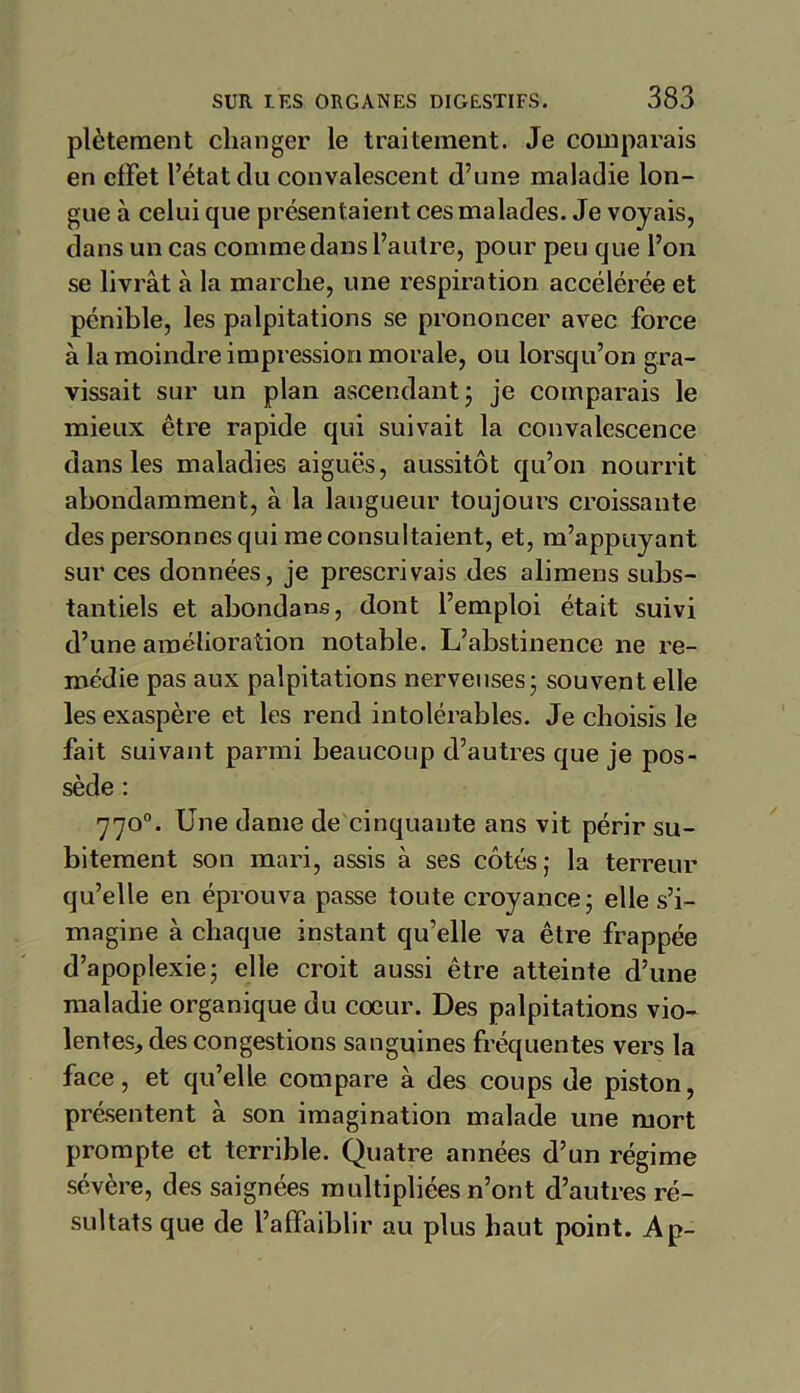 plèteraent changer le traitement. Je comparais en effet l’état du convalescent d’une maladie lon- gue à celui que présentaient ces malades. Je voyais, dans un cas comme dans l’autre, pour peu que l’on se livrât à la marche, une respiration accélérée et pénible, les palpitations se prononcer avec force à la moindre impression morale, ou lorsqu’on gra- vissait sur un plan ascendant; je comparais le mieux être rapide qui suivait la convalescence dans les maladies aiguës, aussitôt qu’on nourrit abondamment, à la langueur toujours croissante des personnes qui me consultaient, et, m’appuyant sur ces données, je prescrivais des alimens subs- tantiels et abondais, dont l’emploi était suivi d’une amélioration notable. L’abstinence ne re- médie pas aux palpitations nerveuses; souvent elle les exaspère et les rend intolérables. Je choisis le fait suivant parmi beaucoup d’autres que je pos- sède : 770°. Une dame de cinquante ans vit périr su- bitement son mari, assis à ses côtés; la terreur qu’elle en éprouva passe toute croyance; elle s’i- magine à chaque instant qu’elle va être frappée d’apoplexie; elle croit aussi être atteinte d’une maladie organique du cœur. Des palpitations vio- lentes, des congestions sanguines fréquentes vers la face, et qu’elle compare à des coups de piston, présentent à son imagination malade une mort prompte et terrible. Quatre années d’un régime sévère, des saignées multipliées n’ont d’autres ré- sultats que de l’affaiblir au plus haut point. Ap-