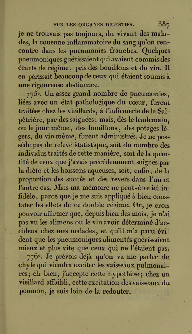 je ne trouvais pas toujours, du vivant des mala- des, la couenne inflammatoire du sang qu’on ren- contre dans les pneumonies franches. Quelques pneumoniques guérissaient qui avaient commis des écarts de régime, pris des bouillons et du vin. Il en périssait beaucoup de ceux qui étaient soumis à une rigoureuse abstinence. 775°. Un assez grand nombre de pneumonies, liées avec un état pathologique du coeur, furent traitées chez les vieillards, à l’infirmerie de la Sal- pêtrière, par des saignées; mais, dès le lendemain, ou le jour même, des bouillons, des potages lé- gers, du vin même, furent administrés. Je 11e pos- sède pas de relevé statistique, soit du nombre des individus traités de cette manière, soit de la quan- tité de ceux que j’avais précédemment soignés par la diète et les boissons aqueuses, soit, enfin, de la proportion des succès et des revers dans l’un et l’autre cas. Mais ma mémoire ne peut-être ici in- fidèle , parce que je me suis appliqué à bien cons- tater les effets de ce double régime. Gr, je crois pouvoir affirmer que, depuis bien des mois, je n’ai pas vu les alimens ou le vin avoir déterminé d’ac- cidens chez mes malades, et qu’il m’a paru évi- dent que les pneumoniques alimentés guérissaient mieux et plus vite que ceux qui ne l’étaient pas. 776°. Je prévois déjà qu’on va me parler du chyle qui viendra exciter les vaisseaux pulmonai- res; eh bien, j’accepte cette hypothèse; chez un vieillard affaibli, cette excitation des vaisseaux du poumon, je suis loin de la redouter.