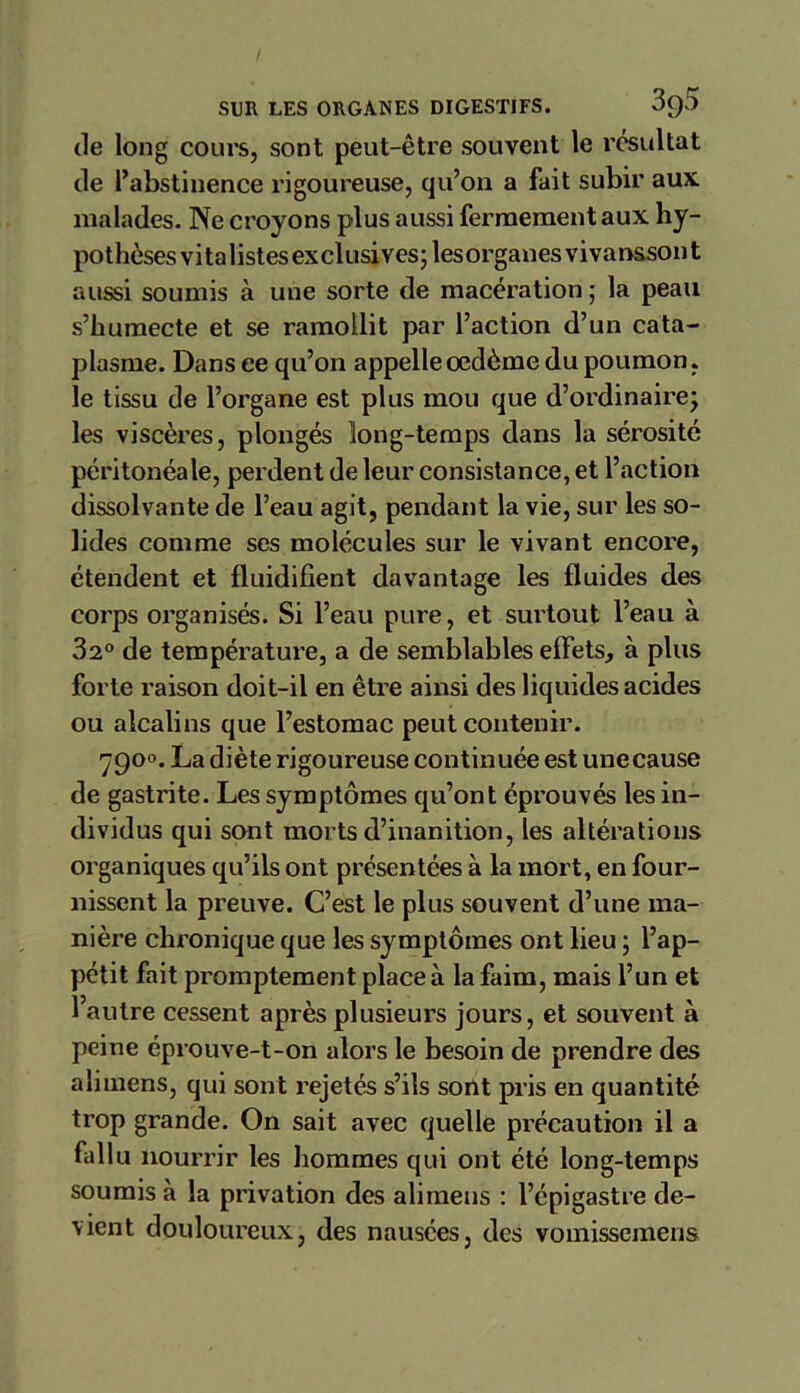 de long cours, sont peut-être souvent le résultat de l’abstinence rigoureuse, qu’on a fait subir aux malades. Ne croyons plus aussi fermement aux hy- pothèses vitalistes exclusives -lesorganesvivanssont aussi soumis à une sorte de macération ; la peau s’humecte et se ramollit par l’action d’un cata- plasme. Dans ce qu’on appelle oedème du poumon. le tissu de l’organe est plus mou que d’ordinaire; les viscères, plongés long-temps dans la sérosité péritonéale, perdent de leur consistance, et l’action dissolvante de l’eau agit, pendant la vie, sur les so- lides comme ses molécules sur le vivant encore, étendent et fluidifient davantage les fluides des corps organisés. Si l’eau pure, et surtout l’eau à 32° de température, a de semblables effets, à plus forte raison doit-il en être ainsi des liquides acides ou alcalins que l’estomac peut contenir. 7900. La diète rigoureuse continuée est unecause de gastrite. Les symptômes qu’ont éprouvés les in- dividus qui sont morts d’inanition, les altérations organiques qu’ils ont présentées à la mort, en four- nissent la preuve. C’est le plus souvent d’une ma- nière chronique que les symptômes ont lieu ; l’ap- pétit fait promptement place à la faim, mais l’un et l’autre cessent après plusieurs jours, et souvent à peine éprouve-t-on alors le besoin de prendre des aiimens, qui sont rejetés s’ils sont pris en quantité trop grande. On sait avec quelle précaution il a fallu nourrir les hommes qui ont été long-temps soumis à la privation des aiimens : l’épigastre de- vient douloureux, des nausées, des vomissemens