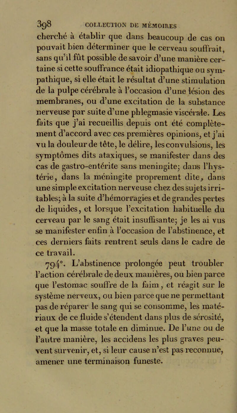 cherché à établir que dans beaucoup de cas on pouvait bien déterminer que le cerveau soutirait, sans qu'il fût possible de savoir d’une manière cer- taine si cette souffrance était idiopathique ou sym- pathique, si elle était le résultat d’une stimulation de la pulpe cérébrale à l’occasion d’une lésion des membranes, ou d’une excitation de la substance nerveuse par suite d’une pldegmasie viscérale. Les faits que j’ai recueillis depuis ont été complète- ment d’accord avec ces premières opinions, et j’ai vu la douleur de tête, le délire, les convulsions, les symptômes dits ataxiques, se manifester dans des cas de gastro-entérite sans méningite; dans l’hys- térie, dans la méningite proprement dite, dans une simple excitation nerveuse chez des sujets irri- tables; à la suite d’hémorragies et de grandes pertes de liquides, et lorsque l’excitation habituelle du cerveau par le sang était insuffisante; je les ai vus se manifester enfin à l’occasion de labstinence, et ces derniers faits rentrent seuls dans le cadre de ce travail. <794°. L’abstinence prolongée peut troubler l’action cérébrale de deux manières, ou bien parce que l’estomac souffre de la faim, et réagit sur le système nerveux, ou bien parce que ne permettant pas de réparer le sang qui se consomme, les maté- riaux de ce fluide s’étendent dans plus de sérosité, et que la masse totale en diminue. De l’une ou de l’autre manière, les accidens les plus graves peu- vent survenir, et, si leur cause n’est pas reconnue, amener une terminaison funeste.