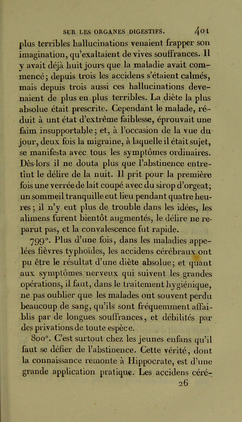 plus terribles hallucinations venaient frapper son imagination, qu’exaltaient de vives souffrances. Il y avait déjà huit jours que la maladie avait com- mencé; depuis trois les accidens s’étaient calmés, mais depuis trois aussi ces hallucinations deve- naient de plus en plus terribles. La diète la plus absolue était prescrite. Cependant le malade, ré- duit à unt état d’extrême faiblesse, éprouvait une faim insupportable; et, à l’occasion de la vue du jour, deux fois la migraine, à laquelle il était sujet, se manifesta avec tous les symptômes ordinaires. Dès-lors il ne douta plus que l’abstinence entre- tînt le délire de la nuit. Il prit pour la première fois une verréede lait coupé avec du sirop d’orgeat; un sommeil tranquille eut lieu pendant quatre heu- res ; il n’y eut plus de trouble dans les idées, les alimens furent bientôt augmentés, le délire ne re- parut pas, et la convalescence fut rapide. 7990. Plus d’une fois, dans les maladies appe- lées fièvres typhoïdes, les accidens cérébraux ont pu être le résultat d’une diète absolue; et quant aux symptômes nerveux qui suivent les grandes opérations, il faut, dans le traitement hygiénique, ne pas oublier que les malades ont souvent perdu beaucoup de sang, qu’ils sont fréquemment affai- blis par de longues souffrances, et débilités par des privations de toute espèce. 8oo°. C’est surtout chez les jeunes enfans qu’il faut se défier de l’abstinence. Cette vérité, dont la connaissance remonte à Hippocrate, est d’une grande application pratique. Les accidens céré- 26