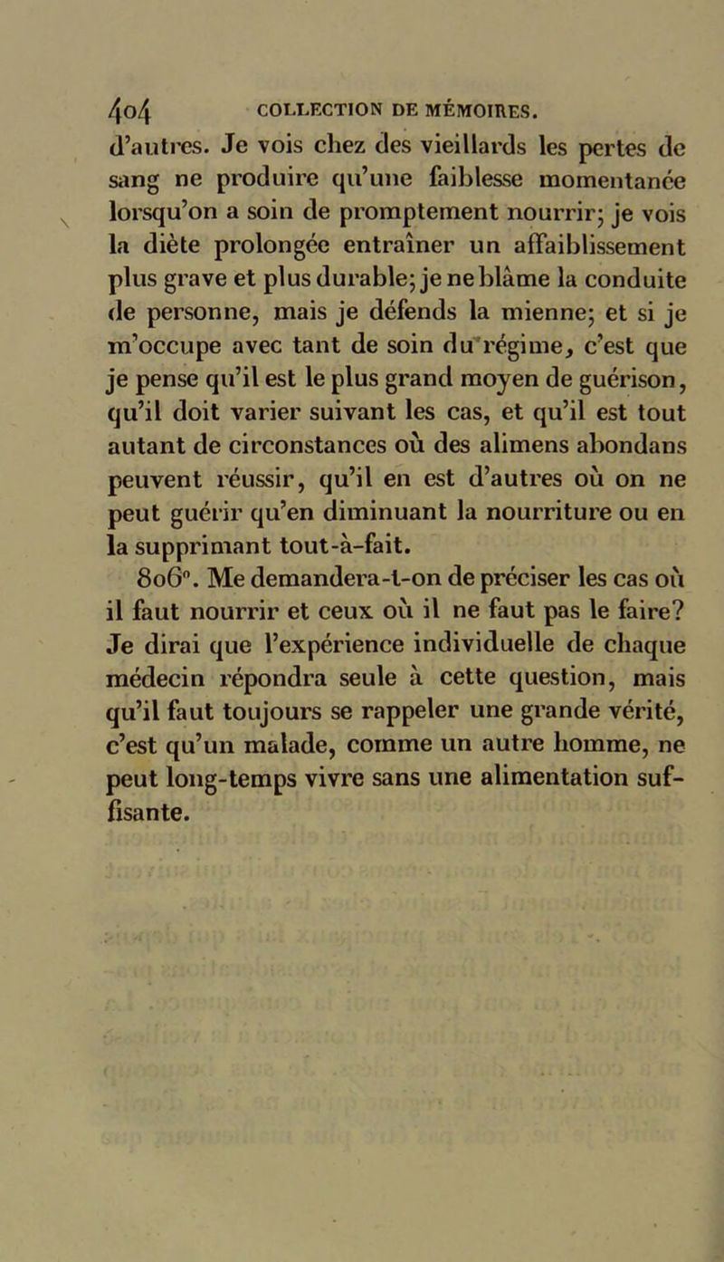 d’autres. Je vois chez des vieillards les pertes de sang ne produire qu’une faiblesse momentanée lorsqu’on a soin de promptement nourrir; je vois la diète prolongée entraîner un affaiblissement plus grave et plus durable; je ne blâme la conduite de personne, mais je défends la mienne; et si je m’occupe avec tant de soin du régime, c’est que je pense qu’il est le plus grand moyen de guérison, qu’il doit varier suivant les cas, et qu’il est tout autant de circonstances où des alimens abondans peuvent réussir, qu’il en est d’autres où on ne peut guérir qu’en diminuant la nourriture ou en la supprimant tout-à-fait. 8o6°. Me demandera-t-on de préciser les cas où il faut nourrir et ceux où il ne faut pas le faire? Je dirai que l’expérience individuelle de chaque médecin répondra seule à cette question, mais qu’il faut toujours se rappeler une grande vérité, c’est qu’un malade, comme un autre homme, ne peut long-temps vivre sans une alimentation suf- fisante.