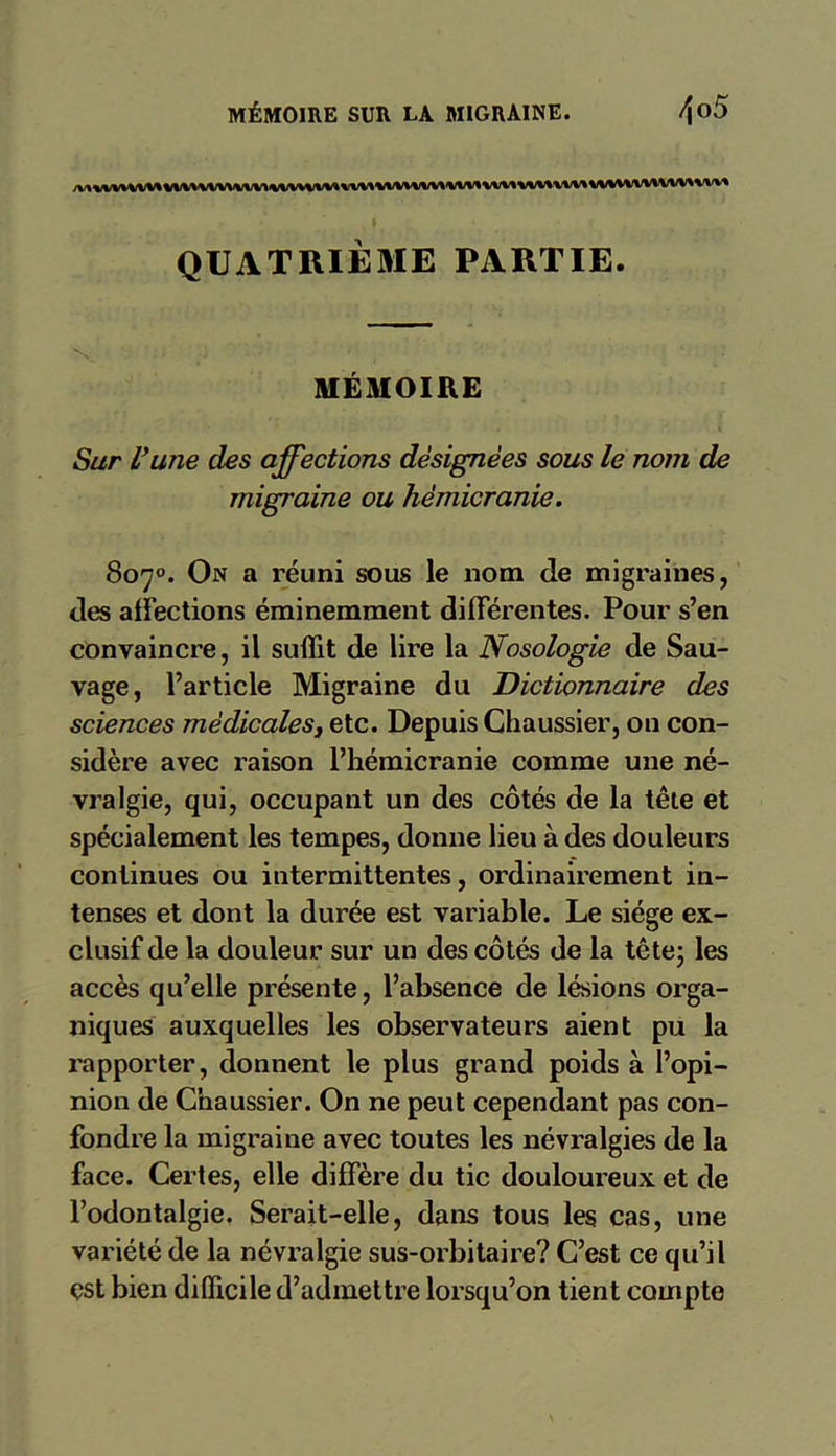 MÉMOIRE SUR LA MIGRAINE. /\o5 QUATRIÈME PARTIE. MÉMOIRE Sur U une des affections désignées sous le nom de migraine ou hémicranie. Sorj°. On a réuni sous le nom de migraines, des affections éminemment différentes. Pour s’en convaincre, il suffit de lire la Nosologie de Sau- vage, l’article Migraine du Dictionnaire des sciences médicales, etc. Depuis Chaussier, on con- sidère avec raison l’hémicranie comme une né- vralgie, qui, occupant un des côtés de la tête et spécialement les tempes, donne lieu à des douleurs continues ou intermittentes, ordinairement in- tenses et dont la durée est variable. Le siège ex- clusif de la douleur sur un des côtés de la tête; les accès qu’elle présente, l’absence de lésions orga- niques auxquelles les observateurs aient pu la rapporter, donnent le plus grand poids à l’opi- nion de Chaussier. On ne peut cependant pas con- fondre la migraine avec toutes les névralgies de la face. Certes, elle diffère du tic douloureux et de l’odontalgie. Serait-elle, dans tous les cas, une variété de la névralgie sus-orbitaire? C’est ce qu’il est bien difficile d’admettre lorsqu’on tient compte