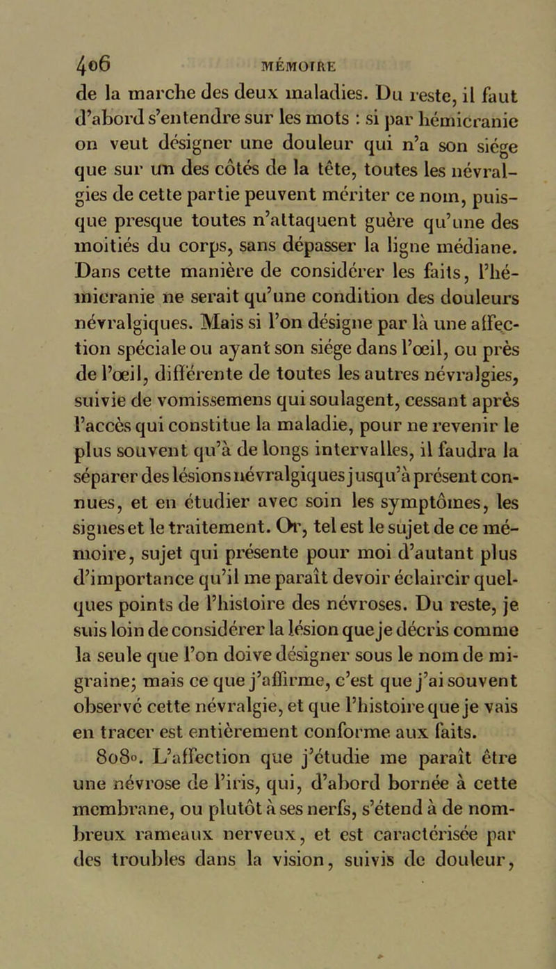 de la marche des deux maladies. Du reste, il faut d’abord s’entendre sur les mots : si par hémicranie on veut designer une douleur qui n’a son siège que sur un des côtés de la tête, toutes les névral- gies de cette partie peuvent mériter ce nom, puis- que presque toutes n’attaquent guère qu’une des moitiés du corps, sans dépasser la ligne médiane. Dans cette manière de considérer les faits, l’hé- micranie ne serait qu’une condition des douleurs névralgiques. Mais si l’on désigne par là une affec- tion spéciale ou ayant son siège dans l’œil, ou près de l’œil, différente de toutes les autres névralgies, suivie de vomissemens qui soulagent, cessant après l’accès qui constitue la maladie, pour ne revenir le plus souvent qu’à de longs intervalles, il faudra la séparer des lésions névralgiques j usqu’à présent con- nues, et en étudier avec soin les symptômes, les signes et le traitement. Ch', tel est le sujet de ce mé- moire, sujet qui présente pour moi d’autant plus d’importance qu’il me paraît devoir éclaircir quel- ques points de l’histoire des névroses. Du reste, je suis loin de considérer la lésion que je décris comme la seule que l’on doive désigner sous le nom de mi- graine; mais ce que j’affirme, c’est que j’ai souvent observé cette névralgie, et que l’histoire que je vais en tracer est entièrement conforme aux faits. 808». L’affection que j’étudie me paraît être une névrose de l’iris, qui, d’abord bornée à cette membrane, ou plutôt à ses nerfs, s’étend à de nom- breux rameaux nerveux, et est caractérisée par des troubles dans la vision, suivis de douleur,