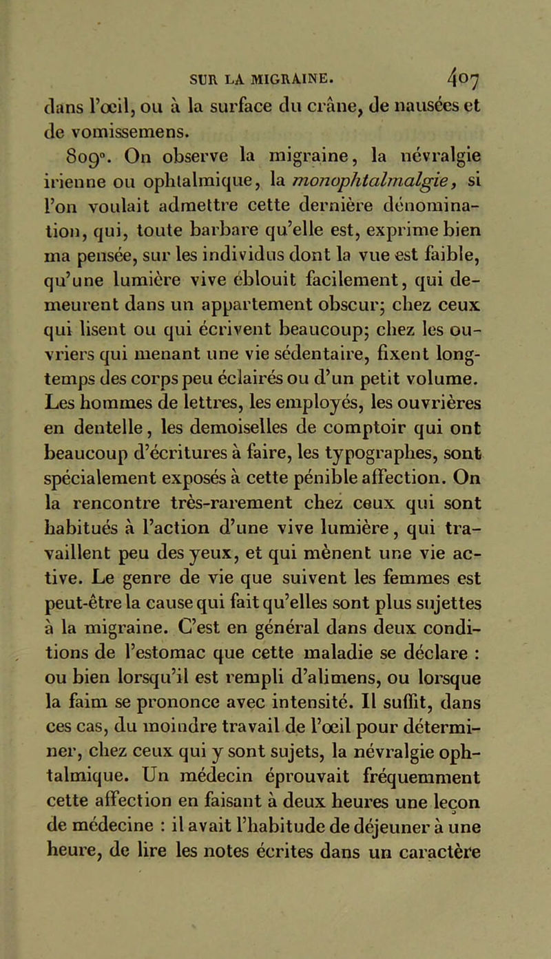 dans l’œil, ou à la surface du crâne, de nausées et de vomissemens. 809°. On observe la migraine, la névralgie irienne ou ophtalmique, la monophtalmalgie, si l’on voulait admettre cette dernière dénomina- tion, qui, toute barbare qu’elle est, exprime bien ma pensée, sur les individus dont la vue est faible, qu’une lumière vive éblouit facilement, qui de- meurent dans un appartement obscur; chez ceux, qui lisent ou qui écrivent beaucoup; chez les ou- vriers qui menant une vie sédentaire, fixent long- temps des corps peu éclairés ou d’un petit volume. Les hommes de lettres, les employés, les ouvrières en dentelle, les demoiselles de comptoir qui ont beaucoup d’écritures à faire, les typographes, sont spécialement exposés à cette pénible affection. On la rencontre très-rarement chez ceux qui sont habitués à l’action d’une vive lumière, qui tra- vaillent peu des yeux, et qui mènent une vie ac- tive. Le genre de vie que suivent les femmes est peut-être la cause qui fait qu’elles sont plus sujettes à la migraine. C’est en général dans deux condi- tions de l’estomac que cette maladie se déclare : ou bien lorsqu’il est rempli d’alimens, ou lorsque la faim se prononce avec intensité. Il suffit, dans ces cas, du moindre travail de l’œil pour détermi- ner, chez ceux qui y sont sujets, la névralgie oph- talmique. Un médecin éprouvait fréquemment cette affection en faisant à deux heures une leçon j de médecine : il avait l’habitude de déjeuner à une heure, de lire les notes écrites dans un caractère