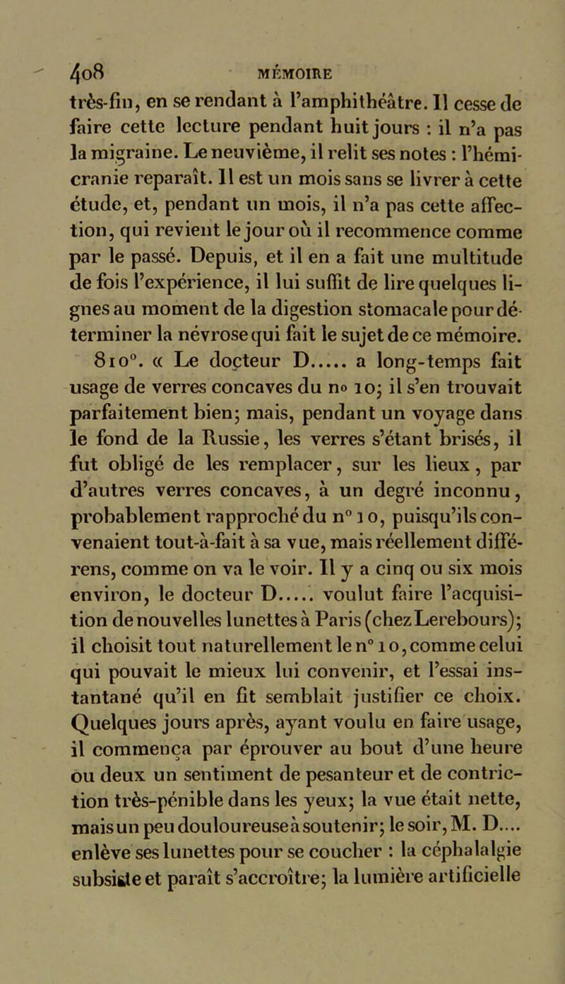 très-fin, en se rendant à l’amphithéâtre. Il cesse de faire cette lecture pendant huit jours : il n’a pas la migraine. Le neuvième, il relit ses notes : l’hémi- cranie reparaît. 11 est un mois sans se livrer à cette étude, et, pendant un mois, il n’a pas cette affec- tion, qui revient le jour où il recommence comme par le passé. Depuis, et il en a fait une multitude de fois l’expérience, il lui suffit de lire quelques li- gnes au moment de la digestion stomacale pour dé- terminer la névrose qui fait le sujet de ce mémoire. 8 io°. a Le docteur D a long-temps fait usage de verres concaves du no io; il s’en trouvait parfaitement bien; mais, pendant un voyage dans le fond de la Russie, les verres s’étant brisés, il fut obligé de les remplacer, sur les lieux, par d’autres verres concaves, à un degré inconnu, probablement rapproché du n° i o, puisqu’ils con- venaient tout-à-fait à sa vue, mais réellement diffé- rens, comme on va le voir. Il y a cinq ou six mois environ, le docteur D..... voulut faire l’acquisi- tion de nouvelles lunettes à Paris (chezLerebours); il choisit tout naturellement le n° î o, comme celui qui pouvait le mieux lui convenir, et l’essai ins- tantané qu’il en fit semblait justifier ce choix. Quelques jours après, ayant voulu en faire usage, il commença par éprouver au bout d’une heure ou deux un sentiment de pesanteur et de contric- tion très-pénible dans les yeux; la vue était nette, maisunpeudouloureuseàsoutenir; le soir, M. D.... enlève ses lunettes pour se coucher : la céphalalgie subsiste et paraît s’accroître; la lumière artificielle