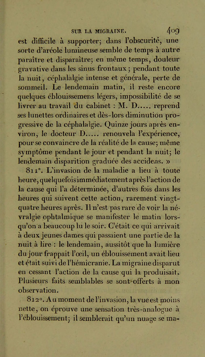 est difiicile à supporter; dans l’obscurité, une sorte d’aréole lumineuse semble de temps à autre paraître et disparaître; en même temps, douleur gravative dans les sinus frontaux ; pendant toute la nuit, céphalalgie intense et générale, perte de sommeil. Le lendemain matin, il reste encore quelques éblouissemens légers, impossibilité de se livrer au travail du cabinet : M. D reprend ses lunettes ordinaires et dès-lors diminution pro- gressive de la céphala Igie. Quinze jours après en- viron, le docteur D renouvela l’expérience, pour se convaincre de la réalité de la cause; même symptôme pendant le jour et pendant la nuit; le lendemain disparition graduée des accidens. » 8n°. L’invasion de la maladie a lieu à toute heure, quelquefois immédiatement après l’action de la cause qui l’a déterminée, d’autres fois dans les heures qui suivent cette action, rarement vingt- quatre heures après. Il n’est, pas rare de voir la né- vralgie ophtalmique se manifester le matin lors- qu’on a beaucoup lu le soir. C’était ce qui arrivait à deux jeunes dames qui passaient une partie de la nuit à lire : le lendemain, aussitôt que la lumière du jour frappait l’œil, un éblouissement avait lieu et était suivi de l’hémicranie. La migraine disparut en cessant l’action de la cause qui la produisait. Plusieurs faits semblables se sont-offerts à mon observation. 8i2°. Au moment de l’invasion, la vue est pioins nette, on éprouve une sensation très-analogue à l’éblouissement; il semblerait qu’un nuage se ma-