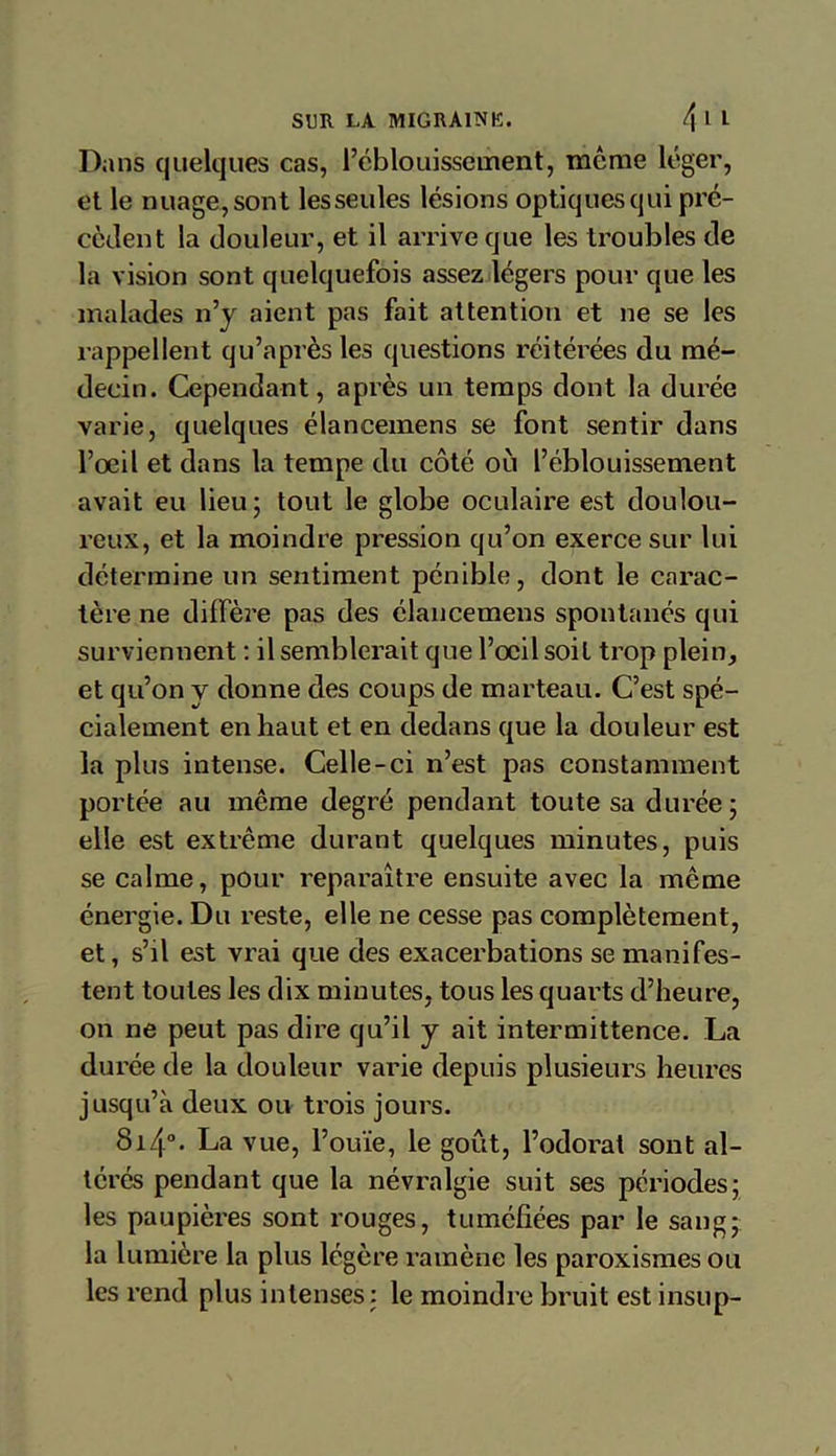 Dans quelques cas, l’éblouissement, meme léger, et le nuage, sont lesseules lésions optiques qui pré- cèdent la douleur, et il arrive que les troubles de la vision sont quelquefois assez légers pour que les malades n’y aient pas fait attention et ne se les rappellent qu’après les questions réitérées du mé- decin. Cependant, après un temps dont la durée varie, quelques élancemens se font sentir dans l’œil et dans la tempe du côté où l’éblouissement avait eu lieu; tout le globe oculaire est doulou- reux, et la moindre pression qu’on exerce sur lui détermine un sentiment pénible, dont le carac- tère ne diffèi’e pas des élancemens spontanés qui surviennent : il semblerait que l’œil soit trop plein, et qu’on y donne des coups de marteau. C’est spé- cialement en haut et en dedans que la douleur est la plus intense. Celle-ci n’est pas constamment portée au même degré pendant toute sa durée ; elle est extrême durant quelques minutes, puis se calme, pour reparaître ensuite avec la même énergie. Du reste, elle ne cesse pas complètement, et, s’il est vrai que des exacerbations se manifes- tent toutes les dix minutes, tous les quarts d’heure, on ne peut pas dire qu’il y ait intermittence. La durée de la douleur varie depuis plusieurs heures jusqu’à deux ou trois jours. 8i/|°- La vue, l’ouïe, le goût, l’odorat sont al- térés pendant que la névralgie suit ses périodes; les paupières sont rouges, tuméfiées par le sang- la lumière la plus légère ramène les paroxismes ou les rend plus intenses: le moindre bruit est insup-