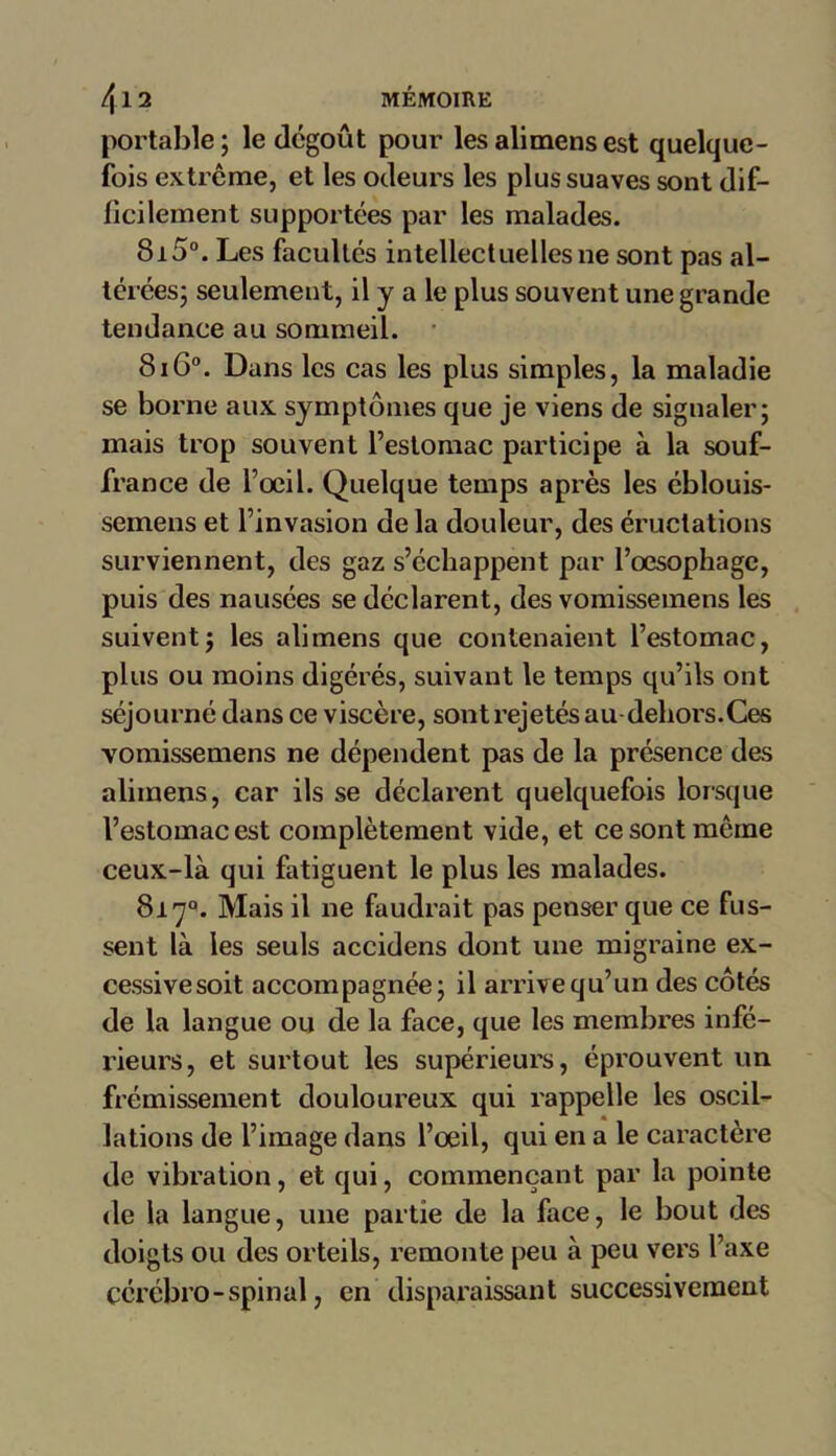 portable; le dégoût pour lesalimensest quelque- fois extrême, et les odeurs les plus suaves sont dif- ficilement supportées par les malades. 8i5°. Les facultés intellectuelles ne sont pas al- térées; seulement, il y a le plus souvent une grande tendance au sommeil. 8i6°. Dans les cas les plus simples, la maladie se borne aux symptômes que je viens de signaler; mais trop souvent l’estomac participe à la souf- france de l’oeil. Quelque temps après les éblouis- semens et l’invasion de la douleur, des éructations surviennent, des gaz s’échappent par l’œsophage, puis des nausées se déclarent, des vomissemens les suivent; les alimens que contenaient l’estomac, plus ou moins digérés, suivant le temps qu’ils ont séjourné dans ce viscère, sont rejetés au dehors.Ces vomissemens ne dépendent pas de la présence des alimens, car ils se déclarent quelquefois lorsque l’estomac est complètement vide, et ce sont même ceux-là qui fatiguent le plus les malades. 817°. Mais il ne faudrait pas penser que ce fus- sent là les seuls accidens dont une migraine ex- cessivesoit accompagnée; il arrive qu’un des côtés de la langue ou de la face, que les membres infé- rieurs, et surtout les supérieurs, éprouvent un frémissement douloureux qui rappelle les oscil- lations de l’image dans l’œil, qui en a le caractère de vibration, et qui, commençant par la pointe de la langue, une partie de la face, le bout des doigts ou des orteils, remonte peu à peu vers l’axe cérébro-spinal, en disparaissant successivement