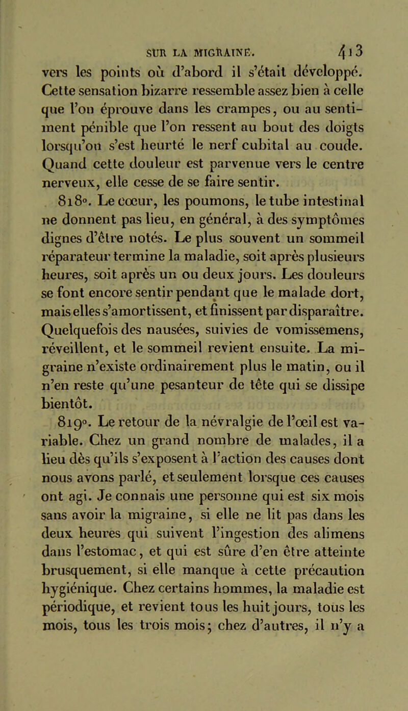 vers les points où d’abord il s’était développé. Cette sensation bizarre ressemble assez bien à celle que l’on éprouve dans les crampes, ou au senti- ment pénible que l’on ressent au bout des doigts lorsqu’on s’est heurté le nerf cubital au coude. Quand cette douleur est parvenue vers le centre nerveux, elle cesse de se faire sentir. 8i8°. Le cœur, les poumons, le tube intestinal ne donnent pas lieu, en général, à des symptômes dignes d’être notés. Le plus souvent un sommeil réparateur termine la maladie, soit après plusieurs heures, soit après un ou deux jours. Les douleurs se font encore sentir pendant que le malade dort, mais elles s’amortissent, et finissent par disparaître. Quelquefois des nausées, suivies de vomissemens, réveillent, et le sommeil revient ensuite. La mi- graine n’existe ordinairement plus le matin, ou il n’en reste qu’une pesanteur de tête qui se dissipe bientôt. 819°. Le retour de la névralgie de l’œil est va- riable. Chez un grand nombre de malades, il a lieu dès qu’ils s’exposent à l’action des causes dont nous avons parlé, et seulement lorsque ces causes ont agi. Je connais une personne qui est six mois sans avoir la migraine, si elle ne lit pas dans les deux heures qui suivent l’ingestion des alimens dans l’estomac, et qui est sûre d’en être atteinte brusquement, si elle manque à cette précaution hygiénique. Chez certains hommes, la maladie est périodique, et revient tous les huit jours, tous les mois, tous les trois mois; chez d’autres, il n’y a