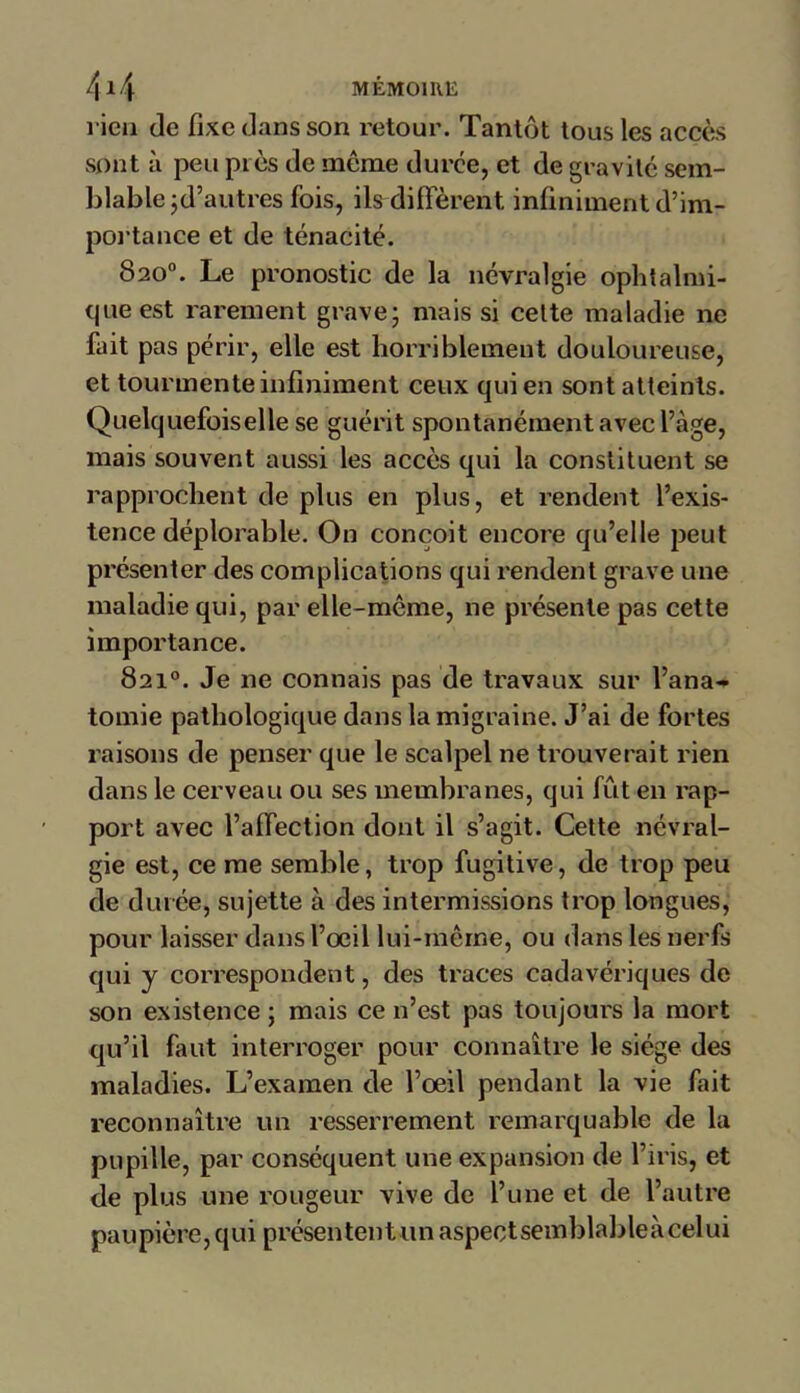 rien de fixe dans son retour. Tantôt tous les accès sont à peu près de meme duree, et de gravité sem- blable jd’autres fois, ils diffèrent infiniment d’im- portance et de ténacité. 820°. Le pronostic de la névralgie ophtalmi- que est rarement grave; mais si celte maladie ne fait pas périr, elle est horriblement douloureuse, et tourmente infiniment ceux qui en sont atteints. Quelquefoiselle se guérit spontanément avec l’àge, mais souvent aussi les accès qui la constituent se rapprochent de plus en plus, et rendent l’exis- tence déplorable. On conçoit encore qu’elle peut présenter des complications qui rendent grave une maladie qui, par elle-même, ne présente pas cette importance. 821°. Je ne connais pas de travaux sur l’ana- tomie pathologique dans la migraine. J’ai de fortes raisons de penser que le scalpel ne trouverait rien dans le cerveau ou ses membranes, qui fût en rap- port avec l’affection dont il s’agit. Cette névral- gie est, ce me semble, trop fugitive, de trop peu de durée, sujette à des intermissions trop longues, pour laisser dans l’oeil lui-même, ou dans les nerfs qui y correspondent, des traces cadavériques de son existence ; mais ce n’est pas toujours la mort qu’il faut interroger pour connaître le siège des maladies. L’examen de l’œil pendant la vie fait reconnaître un resserrement remarquable de la pupille, par conséquent une expansion de l’iris, et de plus une rougeur vive de l’une et de l’autre paupière, qui présentent un aspectsemblableàcelui