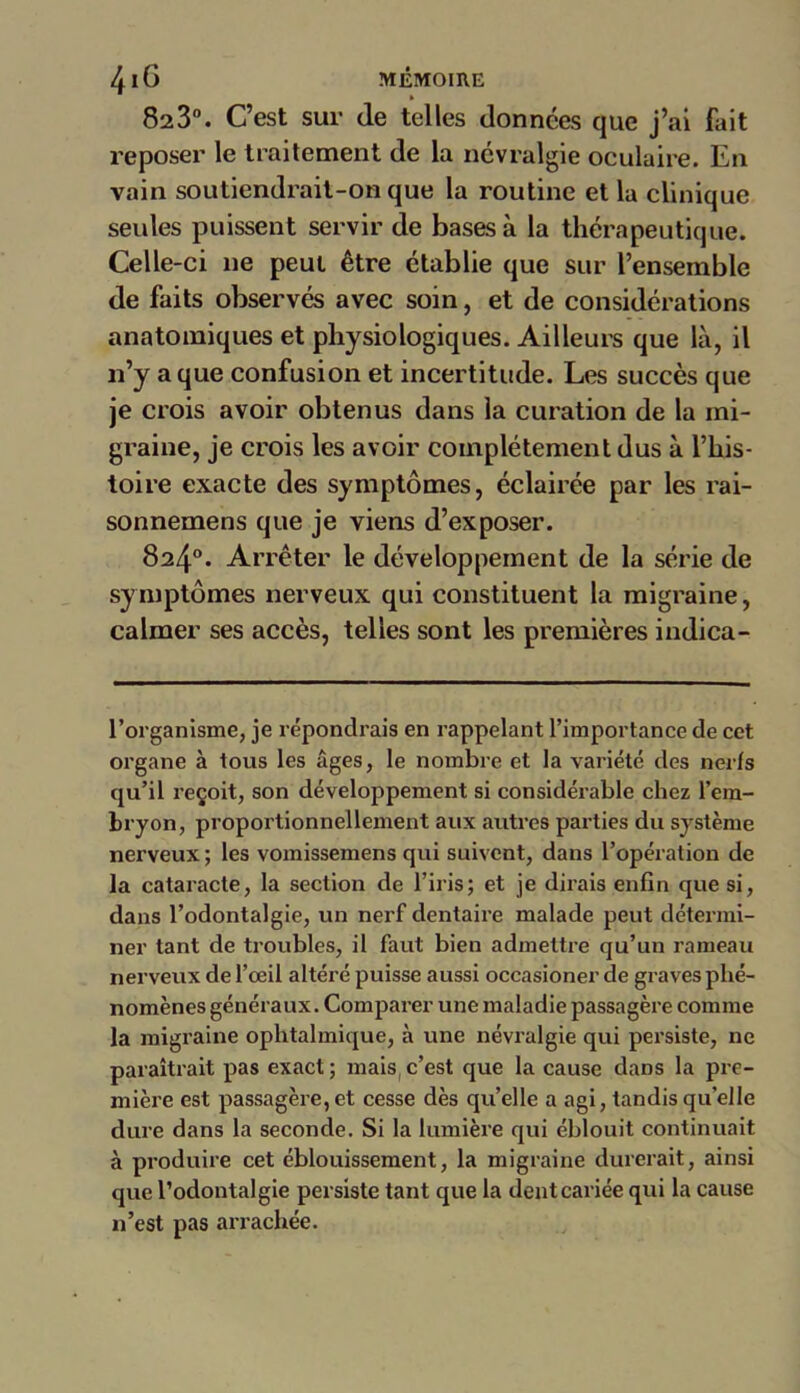 823°. C’est sur de telles données que j’ai fait reposer le traitement de la névralgie oculaire. En vain soutiendrait-on que la routine et la clinique seules puissent servir de bases à la thérapeutique. Celle-ci ne peut être établie que sur l’ensemble de faits observés avec soin, et de considérations anatomiques et physiologiques. Ailleurs que là, il n’y a que confusion et incertitude. Les succès que je crois avoir obtenus dans la curation de la mi- graine, je crois les avoir complètement dus à l’his- toire exacte des symptômes, éclairée par les rai- sonnemens que je viens d’exposer. 824°. Arrêter le développement de la série de sy mptômes nerveux qui constituent la migraine, calmer ses accès, telles sont les premières indica- l’organisme, je répondrais en rappelant l’importance de cet organe à tous les âges, le nombre et la variété des nerfs qu’il reçoit, son développement si considérable chez l’em- bryon, proportionnellement aux autres parties du système nerveux ; les vomissemens qui suivent, dans l’opération de la cataracte, la section de l’iris; et je dirais enfin que si, dans l’odontalgie, un nerf dentaire malade peut détermi- ner tant de troubles, il faut bien admettre qu’un rameau nerveux de l’œil altéré puisse aussi occasioner de graves phé- nomènes généraux. Comparer une maladie passagère comme la migraine ophtalmique, à une névralgie qui persiste, ne paraîtrait pas exact ; mais c’est que la cause dans la pre- mière est passagère, et cesse dès quelle a agi, tandis qu’elle dure dans la seconde. Si la lumière qui éblouit continuait à produire cet éblouissement, la migraine durerait, ainsi que l’odontalgie persiste tant que la dent cariée qui la cause n’est pas arrachée.