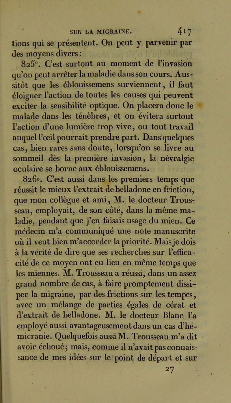 lions qui se présentent. On peut y parvenir par des moyens divers : 825°. C’est surtout au moment de l’invasion qu’on peut arrêter la maladie dans son cours. Aus- sitôt que les éblouissemens surviennent, il faut éloigner l’action de toutes les causes qui peuvent exciter la sensibilité optique. On placera donc le malade dans les ténèbres, et on évitera surtout l’action d’une lumière trop vive, ou tout travail auquel l’oeil pourrait prendre part. Dans quelques cas, bien rares sans doute, lorsqu’on se livre au sommeil dès la première invasion, la névralgie oculaire se borne aux éblouissemens. 826°. C’est aussi dans les premiers temps que réussit le mieux l’extrait de belladone en friction, que mon collègue et ami, M. le docteur Trous- seau, employait, de son côté, dans la meme ma- ladie, pendant que j’en faisais usage du mien. Ce médecin m’a communiqué une note manuscrite où il veut bien m’accorder la priorité. Mais je dois à la vérité de dire que ses recherches sur l’effica- cité de ce moyen ont eu lieu en même temps que les miennes. M. Trousseau a réussi, dans un assez grand nombre de cas, à faire promptement dissi- per la migraine, par des frictions sur les tempes, avec un mélange de parties égales de cérat et d’extrait de belladone. M. le docteur Blanc l’a employé aussi avantageusement dans un cas d’hé- micranie. Quelquefois aussi M. Trousseau m’a dit avoir échoué; mais, comme il n’avait pas connais- sance de mes idées sur le point de départ et sur 27