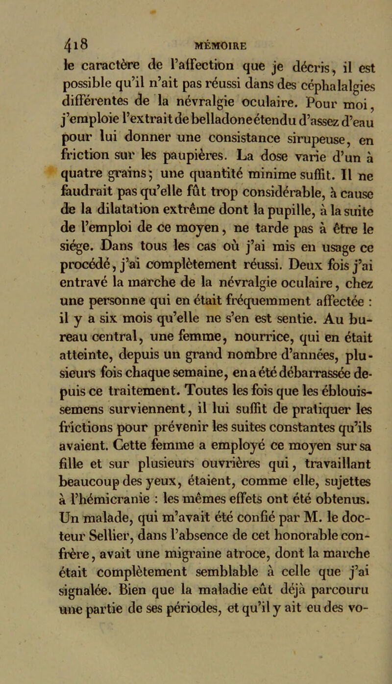 le caractère de l’affection que je décris, il est possible qu’il n’ait pas réussi dans des céphalalgies différentes de la névralgie oculaire. Pour moi, j’emploie l’extrait de belladone étendu d’assez d’eau pour lui donner une consistance sirupeuse, en friction sur les paupières. La dose varie d’un à quatre grains; une quantité minime suffit. Il ne faudrait pas qu’elle fût trop considérable, à cause de la dilatation extrême dont la pupille, à la suite de l’emploi de ce moyen, ne tarde pas à être le siège. Dans tous les cas où j’ai mis en usage ce procédé, j’ai complètement réussi. Deux fois j’ai entravé la marche de la névralgie oculaire, chez une personne qui en était fréquemment affectée : il y a six mois qu’elle ne s’en est sentie. Au bu- reau central, une femme, nourrice, qui en était atteinte, depuis un grand nombre d’années, plu- sieurs fois chaque semaine, en a été débarrassée de- puis ce traitement. Toutes les fois que les éblouis- semens surviennent, il lui suffit de pratiquer les frictions pour prévenir les suites constantes qu’ils avaient. Cette femme a employé ce moj^en sur sa fille et sur plusieurs ouvrières qui, travaillant beaucoup des yeux, étaient, comme elle, sujettes à l’hémicranie : les mêmes effets ont été obtenus. Un malade, qui m’avait été confié par M. le doc- teur Sellier, dans l’absence de cet honorable con- frère, avait une migraine atroce, dont la marche était complètement semblable à celle que j’ai signalée. Bien que la maladie eût déjà parcouru une partie de ses périodes, et qu’il y ait eu des vo-