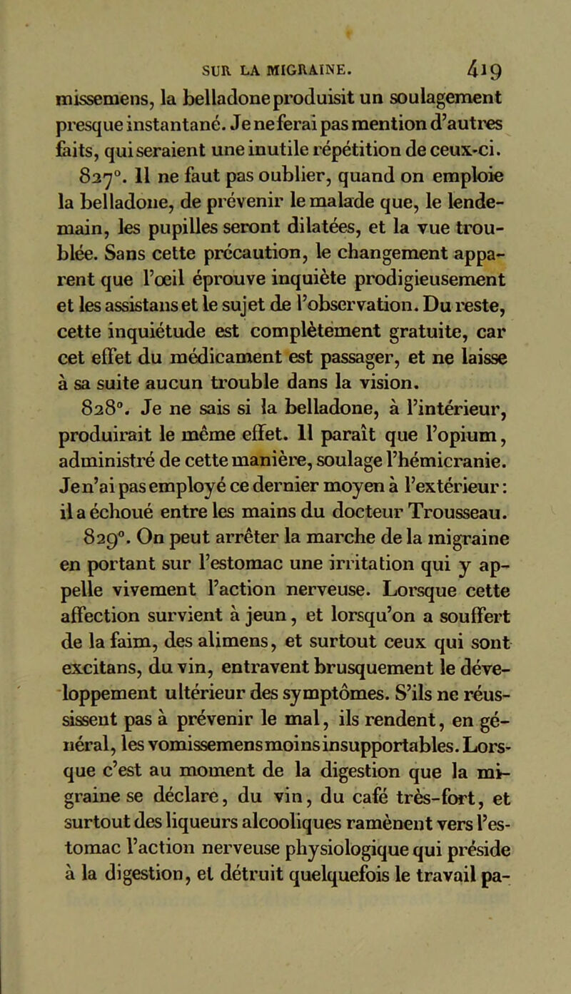 missemens, la belladone produisit un soulagement presque instantané. Je ne ferai pas mention d’autres faits, qui seraient une inutile répétition de ceux-ci. 827°. 11 ne faut pas oublier, quand on emploie la belladone, de prévenir le malade que, le lende- main, les pupilles seront dilatées, et la vue trou- blée. Sans cette précaution, le changement appa- rent que l’oeil éprouve inquiète prodigieusement et les assistanset le sujet de l’observation. Du reste, cette inquiétude est complètement gratuite, car cet effet du médicament est passager, et ne laisse à sa suite aucun trouble dans la vision. 828°. Je ne sais si la belladone, à l’intérieur, produirait le même effet. Il paraît que l’opium, administré de cette manière, soulage l’hémicranie. Je n’ai pas employé ce dernier moyen à l’extérieur : il a échoué entre les mains du docteur Trousseau. 829°. On peut arrêter la marche de la migraine en portant sur l’estomac une irritation qui y ap- pelle vivement l’action nerveuse. Lorsque cette affection survient à jeun, et lorsqu’on a souffert de la faim, des alimens, et surtout ceux qui sont excitans, du vin, entravent brusquement le déve- loppement ultérieur des symptômes. S’ils ne réus- sissent pas à prévenir le mal, ils rendent, en gé- néral, les vomissemens moins insupportables. Lors- que c’est au moment de la digestion que la mi- graine se déclare, du vin, du café très-fort, et surtout des liqueurs alcooliques ramènent vers l’es- tomac l’action nerveuse physiologique qui préside à la digestion, et détruit quelquefois le travail pa-