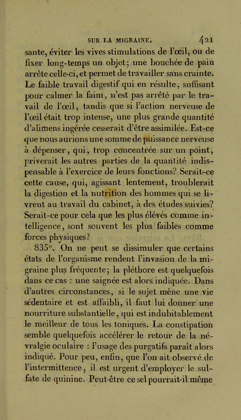 santé, éviter les vives stimulations de l’œil, ou de fixer long-temps un objet; une bouchée de pain arrête celle-ci, et permet de travailler sans crainte. Le faible travail digestif qui en résulte, suffisant pour calmer la faim , n’est pas arrêté par le tra- vail de l’œil, tandis que si l’action nerveuse de l’œil était trop intense, une plus grande quantité d’alimens ingérée cesserait d’être assimilée. Est-ce que nous aurions une somme de puissance nerveuse à dépenser, qui, trop concentrée sur un point, priverait les autres parties de la quantité indis- pensable à l’exercice de leurs fonctions? Serait-ce cette cause, qui, agissant lentement, troublerait la digestion et la nutrition des hommes qui se li- vrent au travail du cabinet, à des études suivies? Serait-ce pour cela que les plus élévés comme in- telligence, sont souvent les plus faibles comme forces physiques ? 835°. On ne peut se dissimuler que certains états de l’organisme rendent l’invasion de la mi- graine plus fréquente; la pléthore est quelquefois dans ce cas : une saignée est alors indiquée. Dans d’autres circonstances, si le sujet mène une vie sédentaire et est affaibli, il faut lui donner une nourriture substantielle, qui est indubitablement le meilleur de tous les toniques. La constipation semble quelquefois accélérer le retour de la né- vralgie oculaire : l’usage des purgatifs paraît alors indiqué. Pour peu, enfin, que l’on ait observé de l’intermittence, il est urgent d’employer le sul- fate de quinine. Peut-être ce sel pourrait-il même