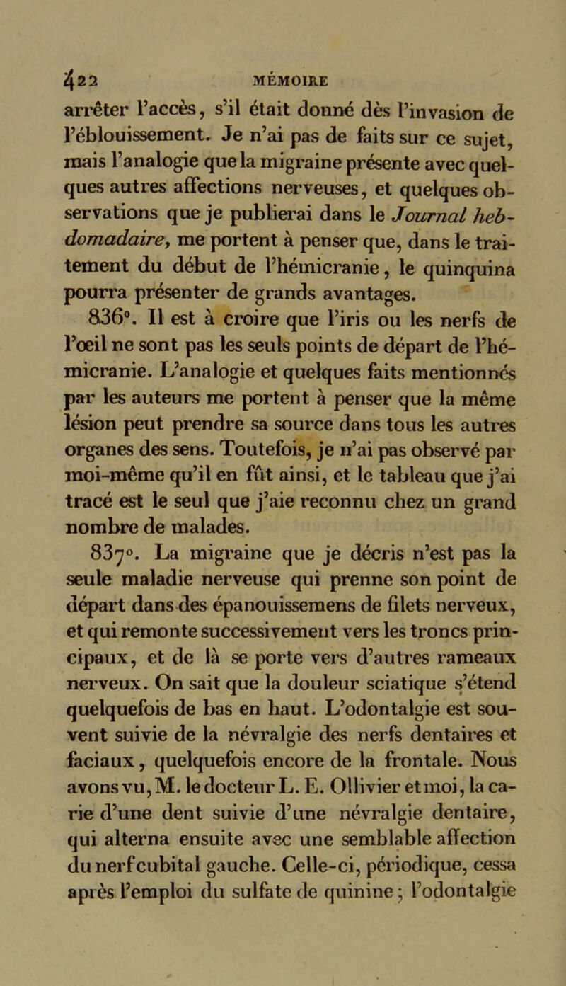 arrêter l’accès, s’il était donne dès l’invasion de l’éblouissement. Je n’ai pas de faits sur ce sujet, mais l’analogie que la migraine présente avec quel- ques autres affections nerveuses, et quelques ob- servations que je publierai dans le Journal heb- domadaire, me portent à penser que, dans le trai- tement du début de l’hémicranie, le quinquina pourra présenter de grands avantages. 836°. Il est à croire que l’iris ou les nerfs de l’œil ne sont pas les seuls points de départ de l’hé- micranie. L’analogie et quelques faits mentionnés par les auteurs me portent à penser que la même lésion peut prendre sa source dans tous les autres organes des sens. Toutefois, je n’ai pas observé par moi-même qu’il en fût ainsi, et le tableau que j’ai tracé est le seul que j’aie reconnu chez un grand nombre de malades. 83y°. La migraine que je décris n’est pas la seule maladie nerveuse qui prenne son point de départ dans des épanouissemens de filets nerveux, et qui remonte successivement vers les troncs prin- cipaux, et de là se porte vers d’autres rameaux nerveux. On sait que la douleur sciatique s’étend quelquefois de bas en haut. L’odontalgie est sou- vent suivie de la névralgie des nerfs dentaires et faciaux, quelquefois encore de la frontale. Nous avons vu, M. le docteur L. E. Ollivier etmoi, la ca- rie d’une dent suivie d’une névralgie dentaire, qui alterna ensuite avec une semblable affection du nerf cubital gauche. Celle-ci, périodique, cessa après l’emploi du sulfate de quinine ; l’odontal'gie